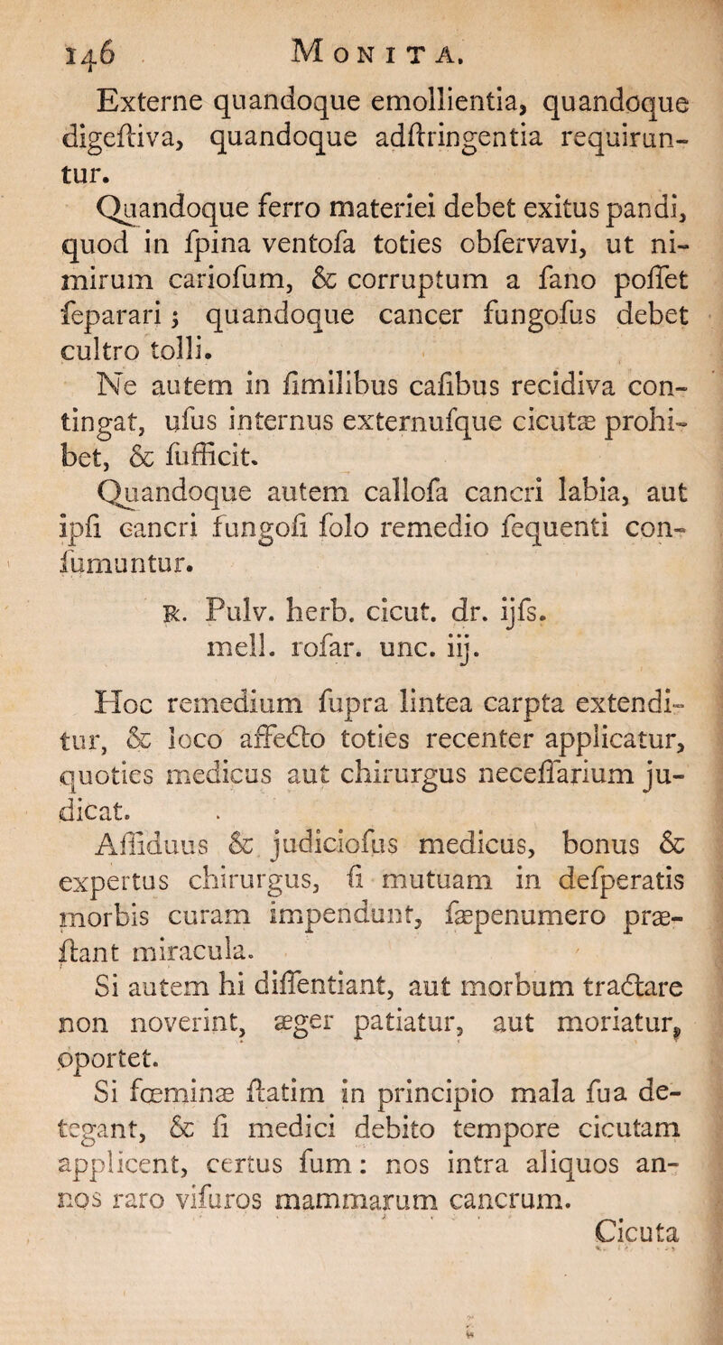 Externe quandoque emollientia, quandoque digeftiva, quandoque adftringentia requirun¬ tur. Quandoque ferro materiei debet exitus pandi, quod in fpina ventofa toties obfervavi, ut ni¬ mirum cariofum, & corruptum a fano poffet feparari $ quandoque cancer fungofus debet cultro tolli. Ne autem in fimilibus cafibus recidiva con¬ tingat, ufus internus externufque cicutas prohi¬ bet, & fufficit. Quandoque autem callofa cancri labia, aut ipfi cancri fungofi folo remedio fequenti con» fumantur. r. Pulv. herb. cicut. dr. ijfs. meli, rofar. unc. iij. Hoc remedium fupra lintea carpta extendi¬ tur, & loco affedto toties recenter applicatur, quoties medicus aut chirurgus neceffarium ju¬ dicat. Affiduus & judiciofus medicus, bonus & expertus chirurgus, fi mutuam in defperatis morbis curam impendunt, faepenumero prae¬ ibant miracula. Si autem hi diffentiant, aut morbum tradiare non noverint, aeger patiatur, aut moriatur* oportet. Si foeminae flatim in principio mala fu a de¬ tegant, & (i medici debito tempore cicutam applicent, certus fum: nos intra aliquos an¬ nos raro vifuros mammarum cancrum. Cicuta