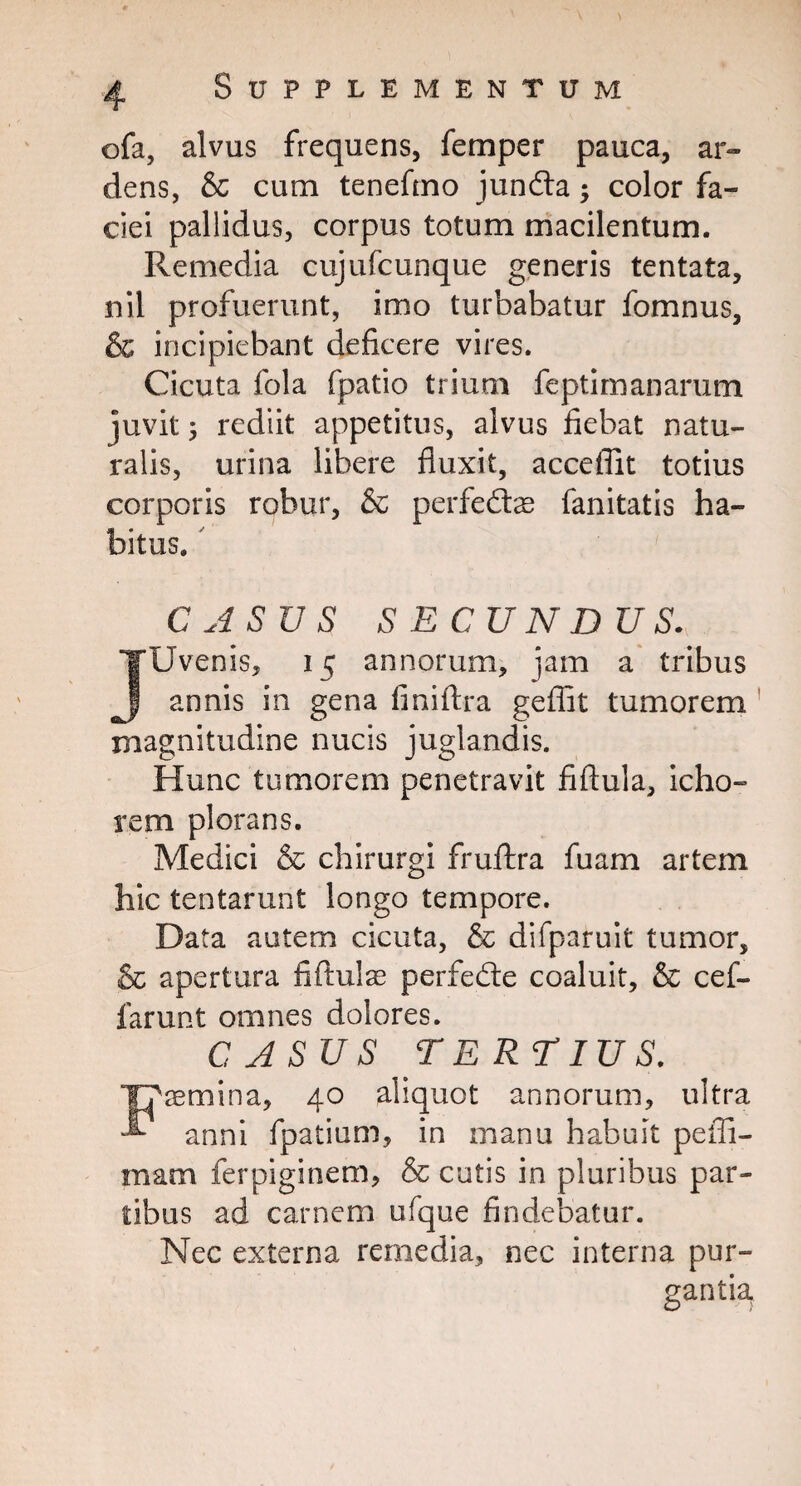 ©fa, alvus frequens, femper pauca, ar¬ dens, & cum teneftno jundta; color fa¬ ciei pallidus, corpus totum macilentum. Remedia cujufcunque generis tentata, nil profuerunt, imo turbabatur fomnus, & incipiebant deficere vires. Cicuta fola fpatio trium feptimanarum juvit ; rediit appetitus, alvus fiebat natu¬ ralis, urina libere fluxit, acceflit totius corporis robur, & perfedtae fanitatis ha¬ bitus. C ASU S SECUNDUS. Uvenis, 15 annorum, jam a tribus annis in gena finiftra geflit tumorem magnitudine nucis juglandis. Hunc tumorem penetravit fiftula, icho- rem plorans. Medici & chirurgi fruftra fuam artem hic tentarunt longo tempore. Data autem cicuta, & difparuit tumor, & apertura fiftulae perfedte coaluit, & cef- farunt omnes dolores. C ASU S TERTIUS. semina, 40 aliquot annorum, ultra anni fpatium, in manu habuit pefii- mam ferpiginem, & cutis in pluribus par¬ tibus ad carnem ufque findebatur. Nec externa remedia, nec interna pur¬ gantia