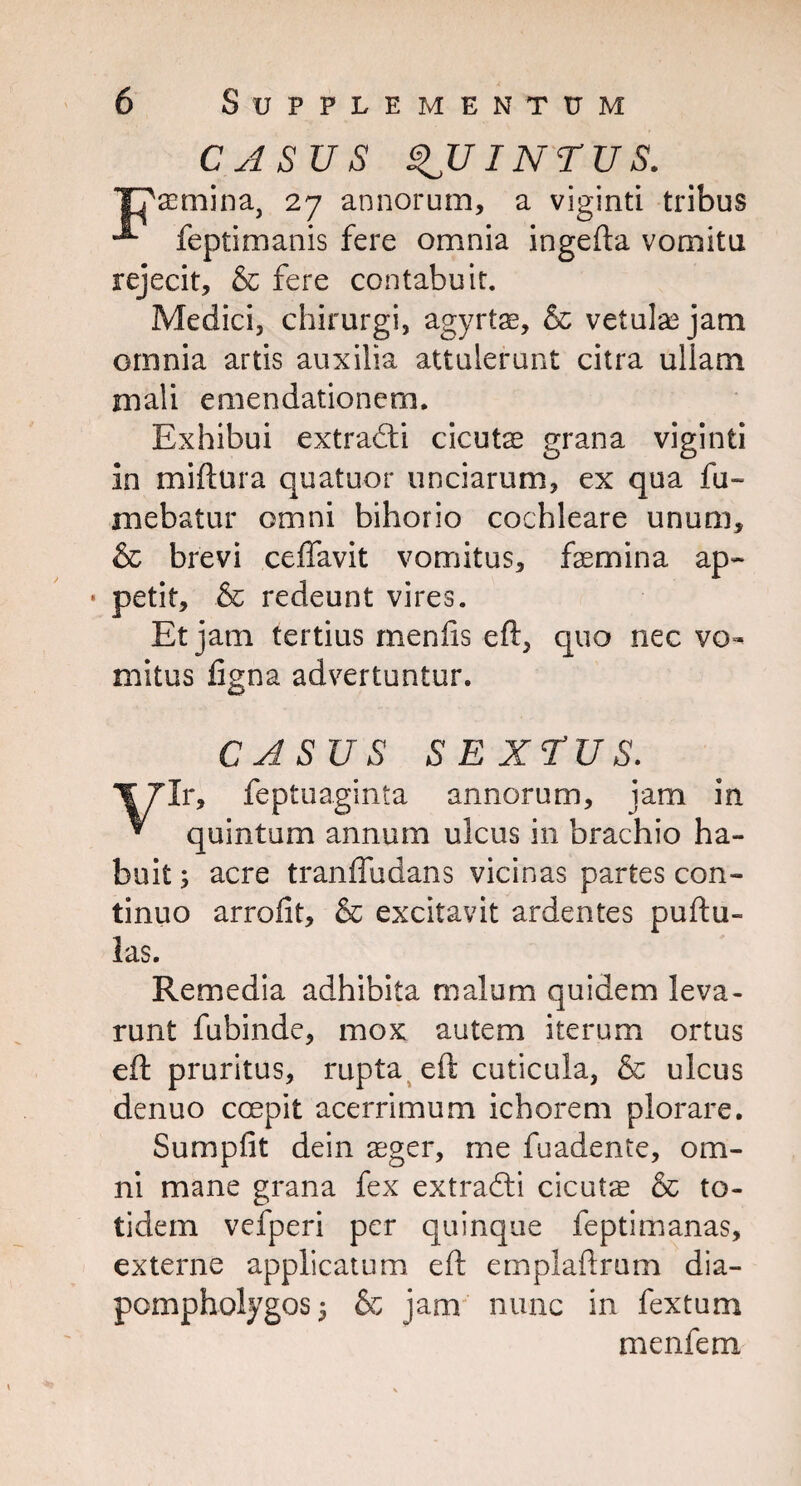 CASUS QUINTUS. semina, 27 annorum, a viginti tribus A feptimanis fere omnia ingefta vomitu rejecit, & fere contabuit. Medici, chirurgi, agyrtae, & vetulas jam omnia artis auxilia attulerunt citra ullam mali emendationem. Exhibui extradli cicuts grana viginti in miftura quatuor unciarum, ex qua fu- mebatur omni bihorio cochleare unum, & brevi ceffavit vomitus, femina ap~ * petit, & redeunt vires. Et jam tertius menlis eft, quo nec vo¬ mitus figna advertuntur. CASUS SEXTUS. Ir, feptuaginta annorum, jam in * quintum annum ulcus in brachio ha¬ buit ; acre tranffudans vicinas partes con¬ tinuo arrofit, & excitavit ardentes puftu- las. Remedia adhibita malum quidem leva¬ runt fubinde, mox autem iterum ortus eft pruritus, rupta eft cuticula, & ulcus denuo ccepit acerrimum ichorem plorare. Sumpfit dein aeger, me fuadente, om¬ ni mane grana fex extradli cicuts & to¬ tidem vefperi per quinque feptimanas, externe applicatum eft emplaftrum dia- pompholygos* & jam nunc in fextum menfem