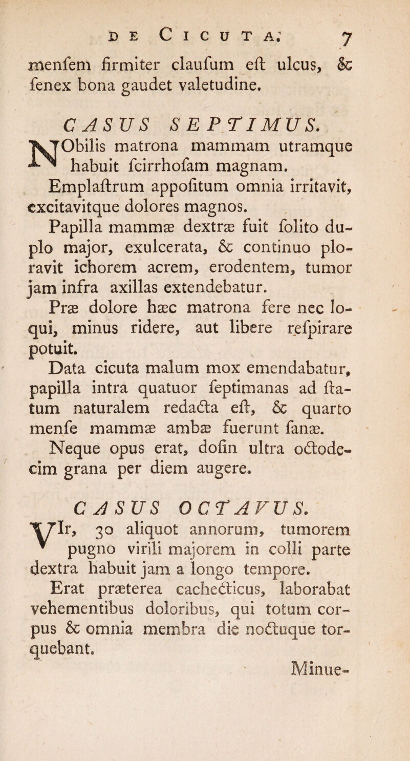 xnenfem firmiter claufum eft ulcus, & fenex bona gaudet valetudine. CASUS SEPTIMUS. NObilis matrona mammam utramque habuit fcirrhofam magnam. Emplaftrum appofitum omnia irritavit, excitavitque dolores magnos. Papilla mammae dextras fuit folito du¬ plo major, exulcerata, & continuo plo¬ ravit ichorem acrem, erodentem, tumor jam infra axillas extendebatur. Prae dolore haec matrona fere nec lo¬ qui, minus ridere, aut libere refpirare potuit. Data cicuta malum mox emendabatur, papilla intra quatuor feptimanas ad fla¬ tum naturalem redadta eft, & quarto menfe mammae ambae fuerunt fanas. Neque opus erat, dofin ultra odlode- cim grana per diem augere. CASUS OCTAVUS. Ir, 30 aliquot annorum, tumorem * pugno virili majorem in colli parte dextra habuit jam a longo tempore. Erat praeterea cachedticus, laborabat vehementibus doloribus, qui totum cor¬ pus & omnia membra die nodtuque tor¬ quebant. Minue-