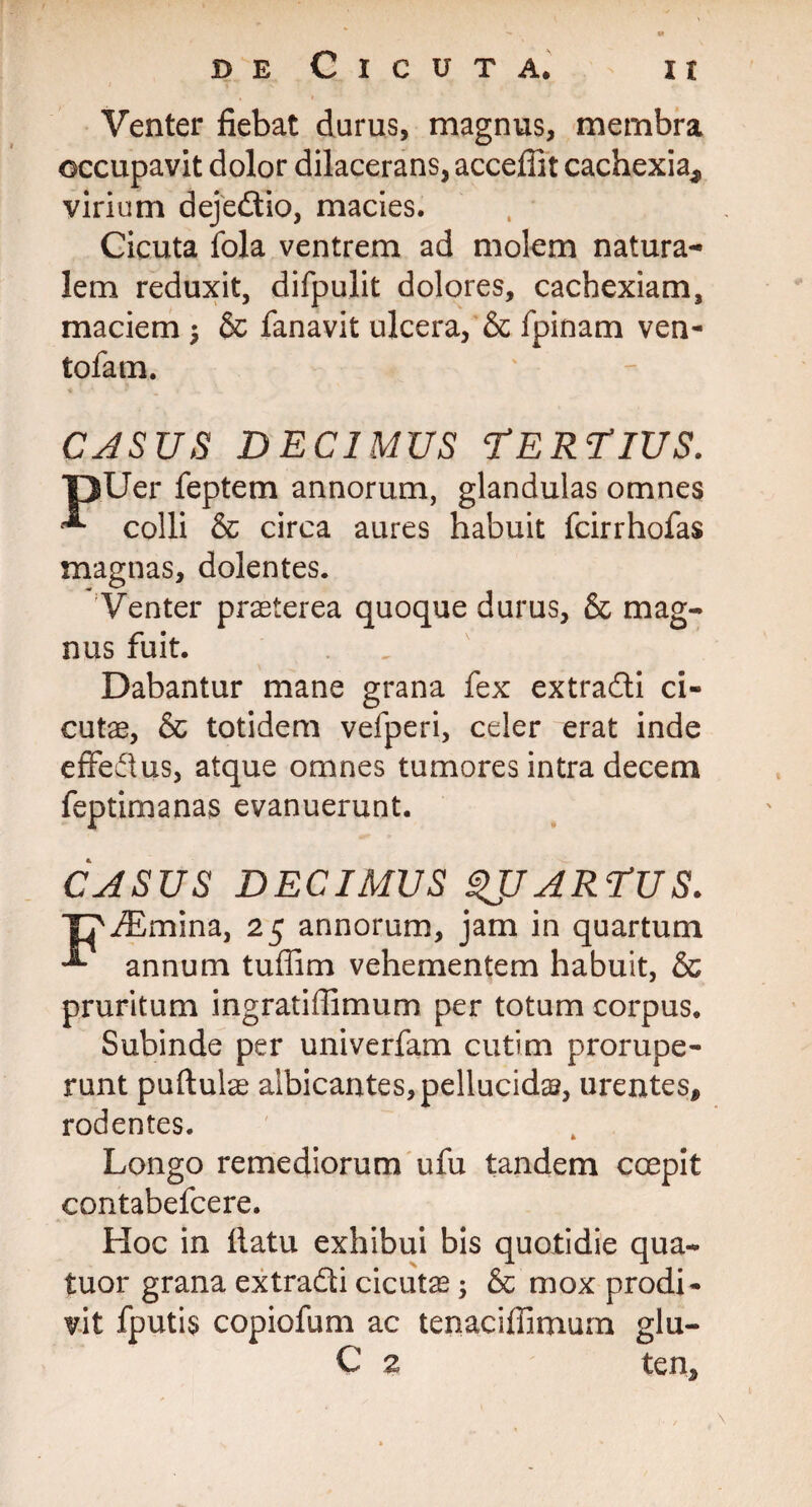 Venter fiebat durus, magnus, membra occupavit dolor dilacerans, acceflit cachexia* virium dejedtio, macies. Cicuta fola ventrem ad molem natura¬ lem reduxit, difpulit dolores, cachexiam, maciem $ & fanavit ulcera, & fpinam ven- tofam. CASUS DECIMUS TERTIUS. pUer feptem annorum, glandulas omnes ^ colli & circa aures habuit fcirrhofas magnas, dolentes. Venter praeterea quoque durus, & mag¬ nus fuit. Dabantur mane grana fex extradli ci¬ cutae, & totidem vefperi, celer erat inde effedus, atque omnes tumores intra decem feptimanas evanuerunt. CASUS DECIMUS ^JJ ARTUS. J^iEmina, 25 annorum, jam in quartum -*• annum tuffim vehementem habuit, & pruritum ingratiilimum per totum corpus. Subinde per univerfam cutim prorupe¬ runt puftulae albicantes, pellucida, urentes* rodentes. Longo remediorum ufu tandem coepit contabefcere. Hoc in flatu exhibui bis quotidie qua- tuor grana extradi cicutae; & mox prodi¬ vit fputis copiofum ac tenaciffimurn glu- C 2 ten*