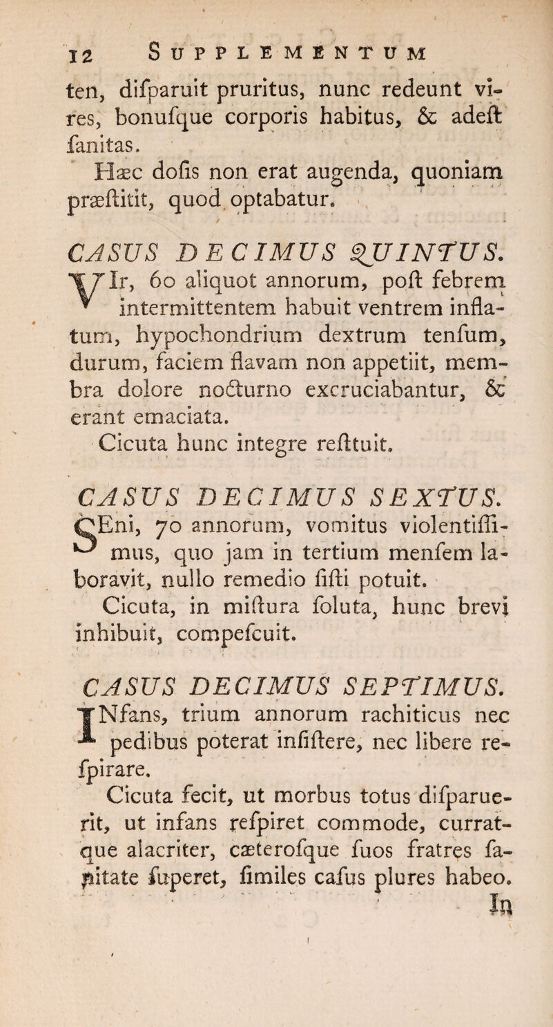 ten, difparuit pruritus, nunc redeunt vi¬ res, bonufque corporis habitus, & adeft fanitas. Haec dofis non erat augenda, quoniam praeftitit, quod optabatur. CASUS DECIMUS QUINTUS. f7lr, 60 aliquot annorum, poft febrem * intermittentem habuit ventrem infla¬ tum, hypochondrium dextrum tenfum, durum, faciem flavam non appetiit, mem¬ bra dolore nofturno excruciabantur, & erant emaciata. Cicuta hunc integre refltuit. CASUS DECIMUS SEXTUS. CEni, 70 annorum, vomitus violentifli- ^ mus, quo jam in tertium menfem la¬ boravit, nullo remedio fifti potuit. Cicuta, in miflura foluta, hunc brevi inhibuit, compefcuit. CASUS DECIMUS SEPTIMUS. * ~ s*. • m » m INfans, trium annorum rachiticus nec pedibus poterat infiftere, nec libere re- fpirare. Cicuta fecit, ut morbus totus difparue- rit, ut infans refpiret commode, currat- que alacriter, caeterofque fuos fratres fa-