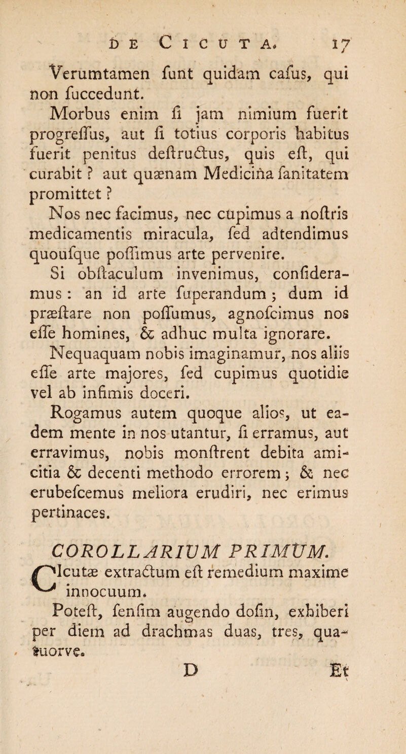 Verumtamen funt quidam cafus, qui non fuccedunt. Morbus enim fi jam nimium fuerit progrefius, aut fi totius corporis habitus fuerit penitus deftrudtus, quis eft, qui curabit ? aut quaenam Medicina fanitatem promittet ? Nos nec facimus, nec cupimus a noftris medicamentis miracula, fed adtendimus quoufque pofiimus arte pervenire. Si obftaculum invenimus, confidera- mus : an id arte fuperandum ; dum id praeftare non poflumus, agnofcimus nos elle homines, & adhuc multa ignorare. Nequaquam nobis imaginamur, nos aliis e fle arte majores, fed cupimus quotidie vel ab infimis doceri. Rogamus autem quoque alios, ut ea¬ dem mente in nos utantur, fi erramus, aut erravimus, nobis monftrent debita ami¬ citia & decenti methodo errorem; & nec erubefcemus meliora erudiri, nec erimus pertinaces. COROLLARIUM PRIMtJM. /^Icutae extra&um eft remedium maxime innocuum* Poteft, fenfim augendo dofrn, exhiberi per diem ad drachmas duas, tres, qua- / ftuorve. D