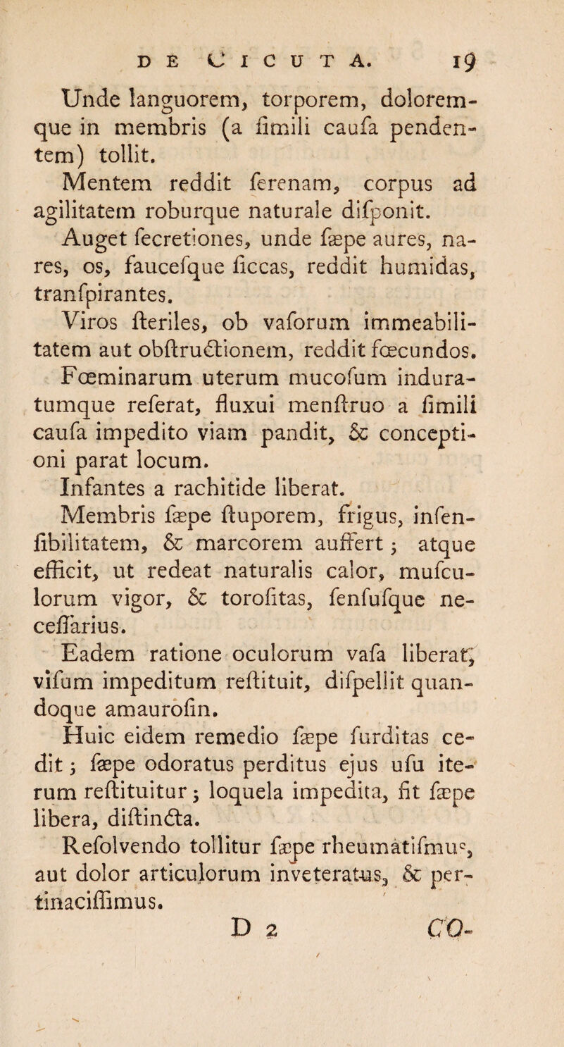 Unde languorem, torporem, dolorem¬ que in membris (a fimili caufa penden¬ tem) tollit. Mentem reddit ferenam, corpus ad agilitatem roburque naturale difponit. Auget fecretiones, unde fepe aures, na¬ res, os, faucefque ficcas, reddit humidas, tranfpirantes. Viros fteriles, ob vaforurn immeabili- tatem aut obftrudtionem, reddit fecundos. Foeminarum uterum mucofum indura- tumque referat, fluxui menftruo a fimili caufa impedito viam pandit, & concepti¬ oni parat locum. Infantes a rachitide liberat. Membris fepe ftuporem, frigus, infen- iibilitatem, & marcorem auffert ; atque efficit, ut redeat naturalis calor, mufcil¬ lorum vigor, & torofitas, fenfufque ne- ceflarius. Eadem ratione oculorum vafa liberat, vifum impeditum reftituit, difpellit quan¬ doque amaurofin. Huic eidem remedio fepe furditas ce¬ dit 5 fepe odoratus perditus ejus ufu ite¬ rum reftituitur ; loquela impedita, fit fepe libera, diftindla. Refolvendo tollitur fepe rheumatifmuc, aut dolor articulorum inveteratus, & per- tinaciffimus. D 2 CO-