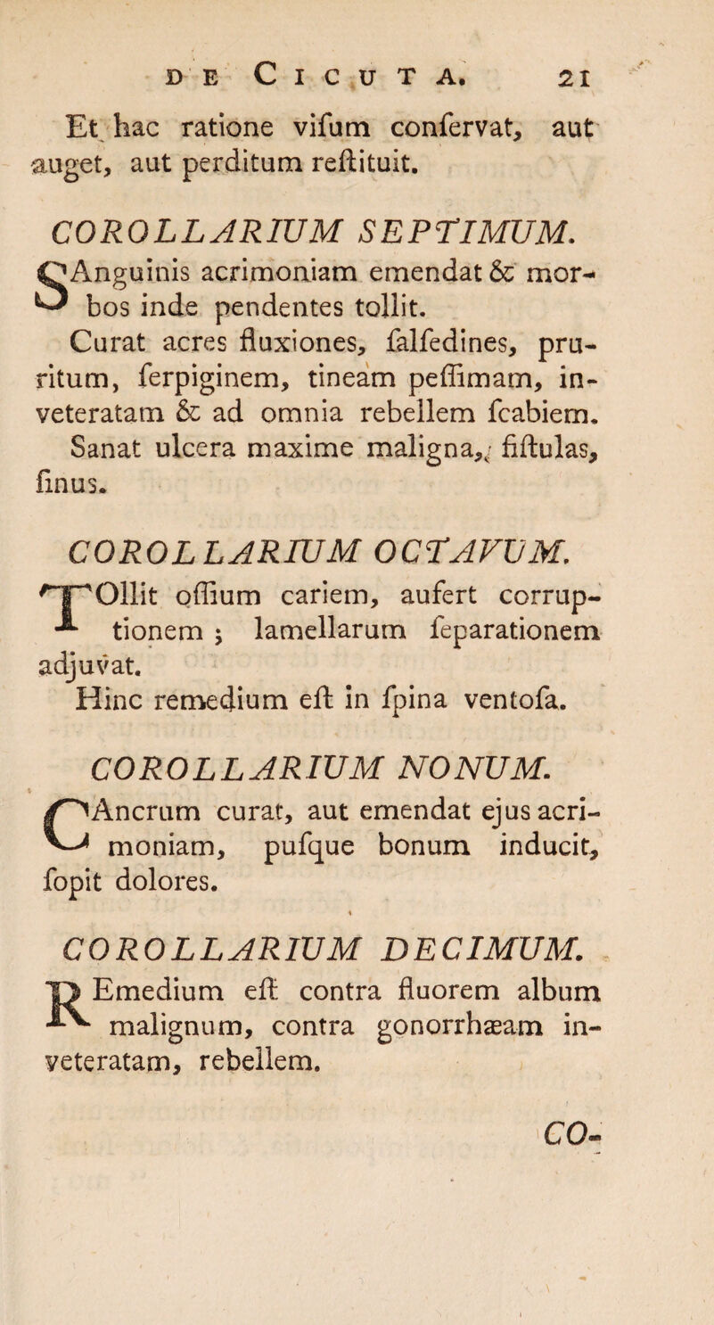 Et hac ratione vifum confervat, aut auget, aut perditum reftituit. COROLLARIUM SEPTIMUM. uinis acrimoniam emendat & mor- ^ bos inde pendentes tollit. Curat acres fluxiones, falfedines, pru¬ ritum, ferpiginem, tineam peffimam, in¬ veteratam & ad omnia rebellem fcabiem. Sanat ulcera maxime maligna,,- fiftulas, finus. COROLLARIUM OCTAVUM. ^IpOllit odium cariem, aufert corrup- tionem $ lamellarum feparationem adjuvat. Hinc remedium eft in fpina ventofa. COROLLARIUM NONUM. CAncrum curat, aut emendat ejus acri¬ moniam, pufque bonum inducit, fopit dolores. COROLLARIUM DECIMUM. Emedium eft contra fluorem album malignum, contra gonorrhaeam in veteratam, rebellem. CO