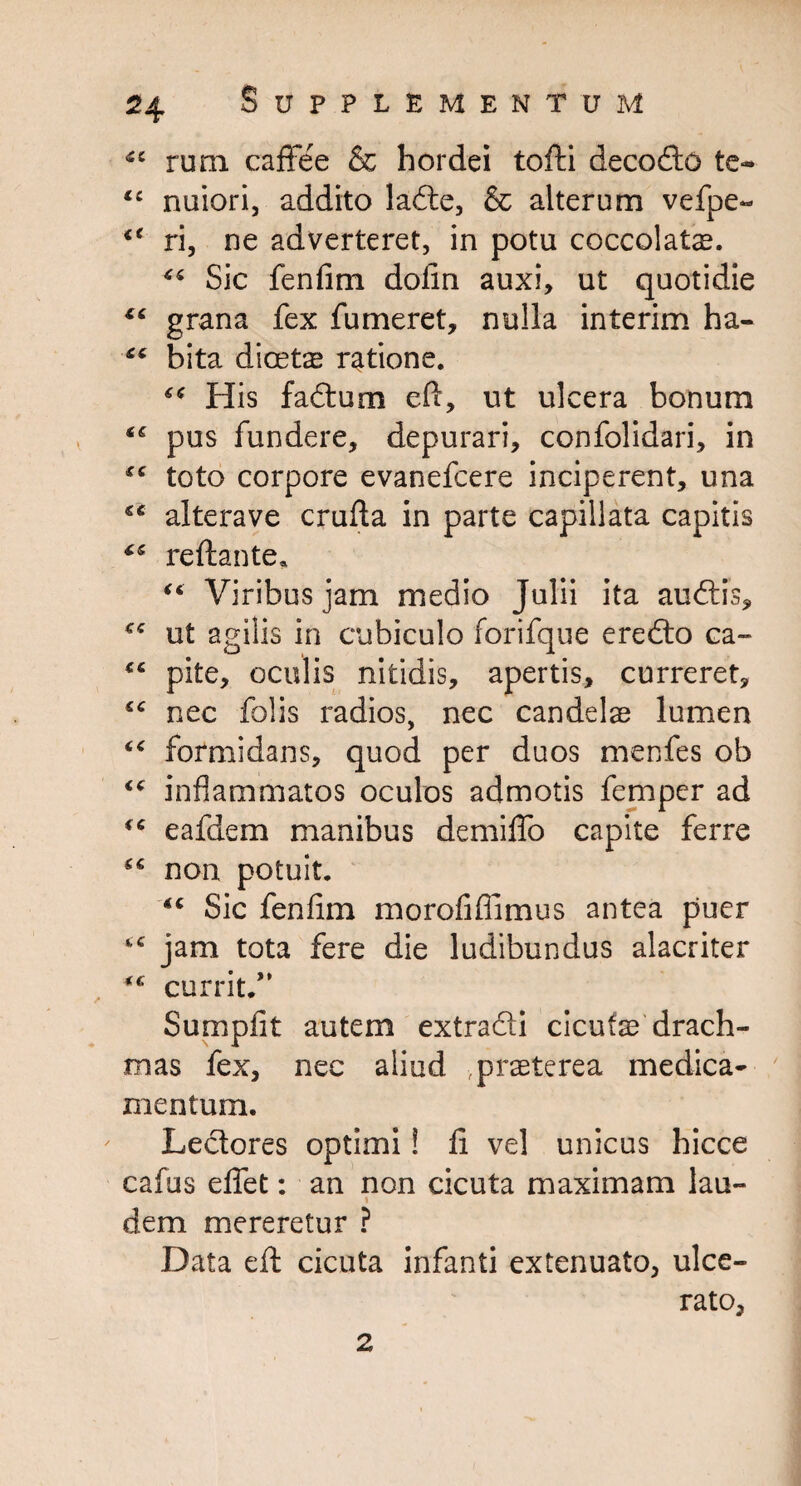 <£C rum caffee & hordei toffci decodo te- <c nuiori, addito lade, & alterum vefpe- “ ri, ne adverteret, in potu coccolatae. “ Sic fenfim dofin auxi, ut quotidie “ grana fex fumeret, nulla interim ha- <£ bita dicetx ratione. “ His fadum eft, ut ulcera bonum “ pus fundere, depurari, confolidari, in fC toto corpore evanefcere inciperent, una iC alterave crufta in parte capillata capitis reftante* “ Viribus jam medio Julii ita audis, £<: ut agilis in cubiculo forifque eredo ca- <£ pite, oculis nitidis, apertis, curreret, ££ nec folis radios, nec candelae lumen “ formidans, quod per duos menfes ob “ inflammatos oculos admotis femper ad eafdem manibus demiflo capite ferre non potuit. *£ Sic fenfim morofiffimus antea puer jam tota fere die ludibundus alacriter currit.” Sumpfit autem extradi cicutae drach¬ mas fex, nec aliud praeterea medica¬ mentum. Lectores optimi! fi vel unicus hicce cafus di et: an non cicuta maximam lau- \ dem mereretur ? Data eft cicuta infanti extenuato, ulce¬ rato, 2