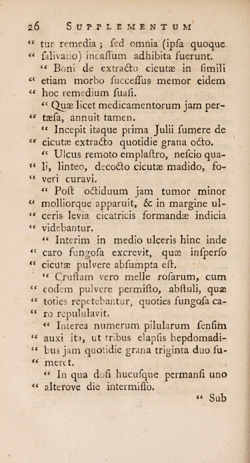 4C tur remedia ; fed omnia (ipfa quoque c* falivatio) incaffum adhibita fuerunt. c< Boni de extrablo cicutas in fimili etiam morbo fucceflus memor eidem hoc remedium fuafi. <c Quas licet medicamentorum jam per- taefa, annuit tamen. 4< Incepit itaque prima Julii fumere de cicutas extradto quotidie grana odio. *c Ulcus remoto empladro, nefcio qua- <c li, linteo, decodlo cicutae madido, fo- “ veri curavi. ci Pod odliduum jam tumor minor (t molliorque apparuit, & in margine ul- “ ceris levia cicatricis formanda indicia “ videbantur. “ Interim in medio ulceris hinc inde <c caro fungofa excrevit, quae infperfo <c cicutae pulvere abfumpta ed. €t Crudam vero meile rofarum, cum IC eodem pulvere per mi do, abduli, qusE <c toties repetebantur, quoties fungofa ca- 44 ro repululavit. Interea numerum pilularum fenfim 4C auxi ita, ut tribus elapfis hepdomadi- €C bus jam quotidie grana triginta duo fu- “ meret. “ In qua dofi hucufque permand uno alterove die intermiflo. Sub