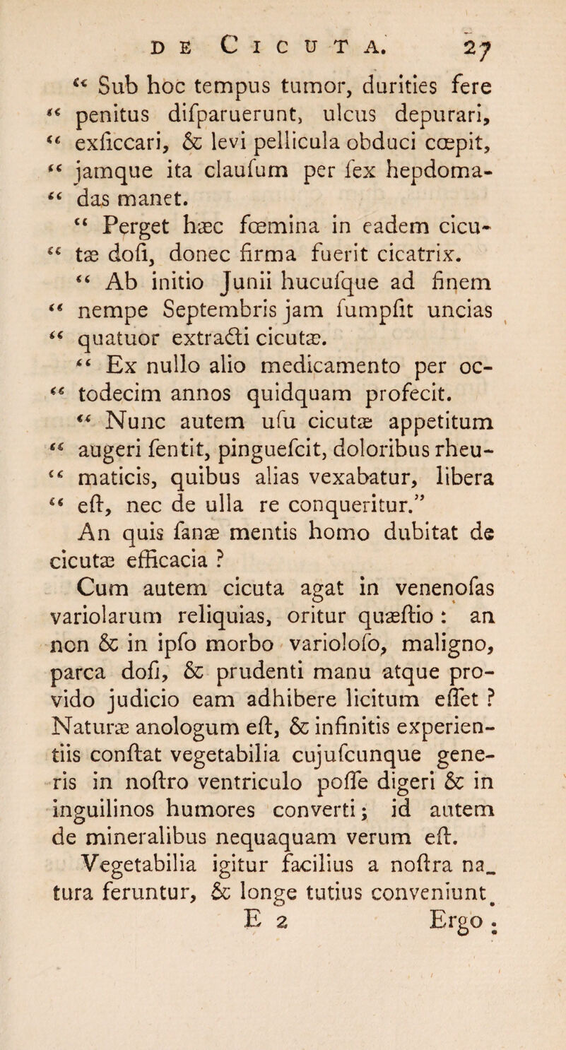 u Sub hoc tempus tumor, durities fere *€ penitus difparuerunt, ulcus depurari, exficcari, & levi pellicula obduci ccepit, “ jamque ita claufum per fex hepdoma- “ das manet. c« perget haec femina in eadem cicu- “ tae doli, donec firma fuerit cicatrix. “ Ab initio Junii hucufque ad finem “ nempe Septembris jam fumpfit uncias “ quatuor extradli cicutax “ Ex nullo alio medicamento per oc- “ todecim annos quidquam profecit. “ Nunc autem ufu cicutae appetitum “ augeri fentit, pinguefeit, doloribus rheu- maticis, quibus alias vexabatur, libera eft, nec de ulla re conqueritur.” An quis fanas mentis homo dubitat de cicuta3 efficacia ? Cum autem cicuta agat in venenofas variolarum reliquias, oritur quaeffio : an non & in ipfo morbo variolofo, maligno, parca dofi, & prudenti manu atque pro¬ vido judicio eam adhibere licitum effet ? Naturae anologum eft, & infinitis experien¬ tiis conftat vegetabilia cujufcunque gene¬ ris in noftro ventriculo pofle digeri & in inguilinos humores converti; id autem de mineralibus nequaquam verum eft. Vegetabilia igitur facilius a noftra na_ tura feruntur, & longe tutius conveniunt^ E 2 Ergo .