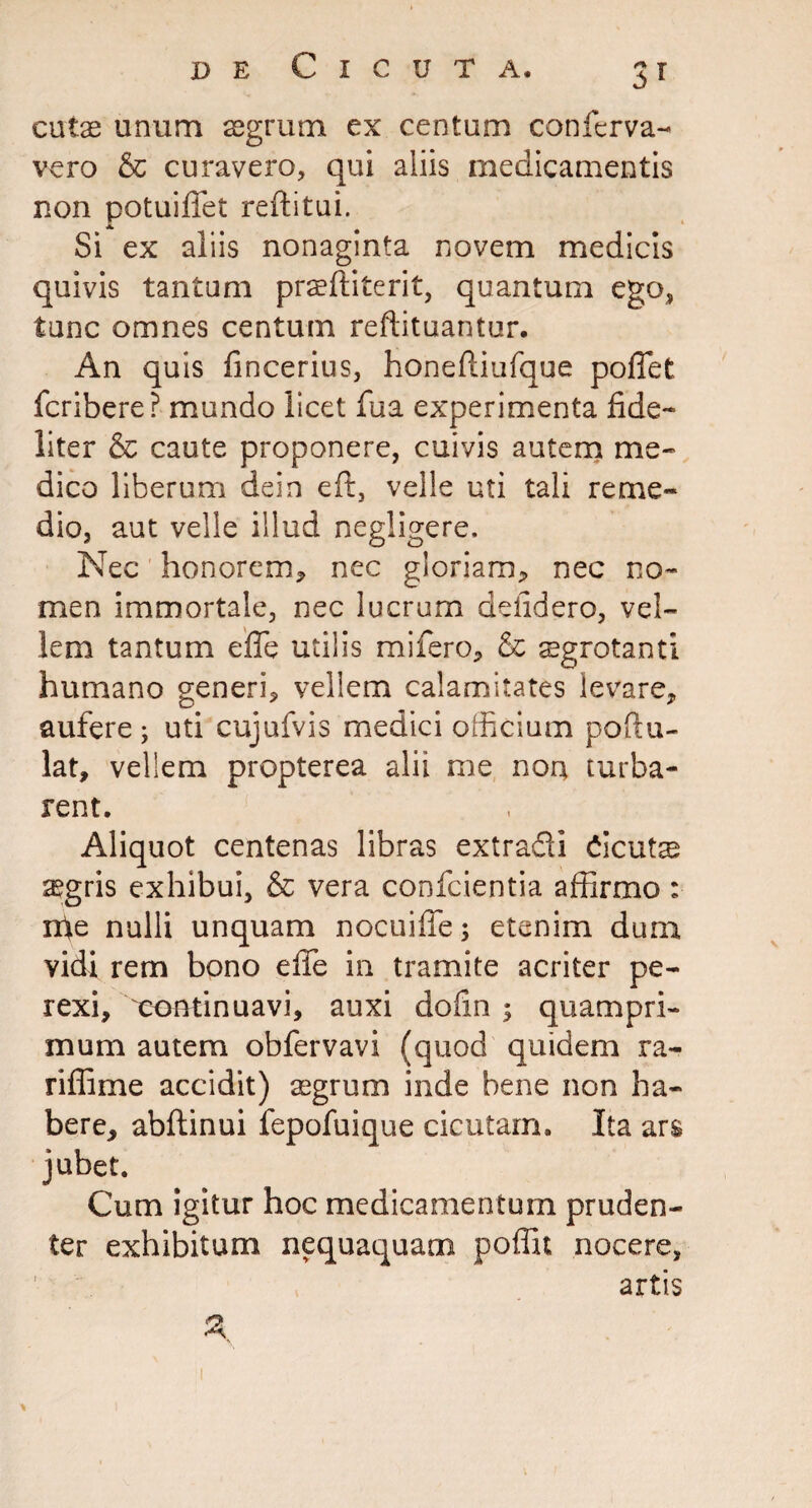 cutae unum aegrum ex centum conftrva- vero & curavero, qui aliis medicamentis non potuififet reditui. Si ex aliis nonaginta novem medicis quivis tantum praediterit, quantum ego, tunc omnes centum redituantur. An quis dncerius, honediufque pofiet fcribere? mundo licet fua experimenta fide¬ liter & caute proponere, cuivis autem me¬ dico liberum dein ed, velle uti tali reme¬ dio, aut velle illud negligere. Nec honorem* nec gloriam* nec no¬ men immortale, nec lucrum delidero, vel¬ lem tantum ede utilis mifero* & aegrotanti humano generi* vellem calamitates levare* aufere ; uti cujufvis medici officium podu- lat, vellem propterea alii me non turba¬ rent. Aliquot centenas libras extradi Cicuta aegris exhibui, & vera conficientia affirmo : ffie nulli unquam nocuide; etenim dum vidi rem bono ede in tramite acriter pe- rexi, continuavi, auxi doiin $ quampri¬ mum autem obfiervavi (quod quidem ra- ridime accidit) aegrum inde bene non ha¬ bere, abdinui fepofuique cicutam. Ita ars jubet. Cum igitur hoc medicamentum pruden¬ ter exhibitum nequaquam poffit nocere,