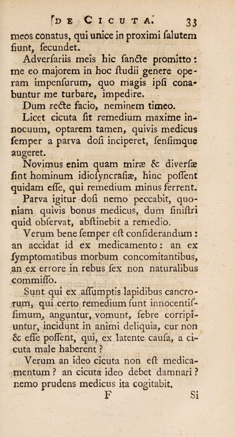 meos conatus, qui unice in proximi falutem fiunt, fecundet. Adverfariis meis hic fandte promitto: me eo majorem in hoc ftudii genere ope¬ ram impenfurum, quo magis ipfi cona¬ buntur me turbare, impedire. Dum redte facio, neminem timeo. Licet cicuta fit remedium maxime in¬ nocuum, optarem tamen, quivis medicus femper a parva doli inciperet, fenfimque augeret. Novimus enim quam mira &: diverfe fint hominum idiofyncrafia?, hinc poffent quidam efie, qui remedium minus ferrent. Parva igitur dofi nemo peccabit, quo¬ niam quivis bonus medicus, dum finiftri quid obfervat, abftinebit a remedio. Verum bene femper eft confiderandum : an accidat id ex medicamento: an ex fymptomatibus morbum concomitantibus, an ex errore in rebus fex non naturalibus commiffo. Sunt qui ex.affqmptis lapidibus cancro¬ rum, qui certo remedium funt innocentif- fimum, anguntur, vomunt, febre corripi¬ untur, incidunt in animi deliquia, cur non & efie poffent, qui, ex latente caufa, a ci¬ cuta male haberent ? Verum an ideo cicuta non eft medica¬ mentum ? an cicuta ideo debet damnari ? nemo prudens medicus ita cogitabit. F Si