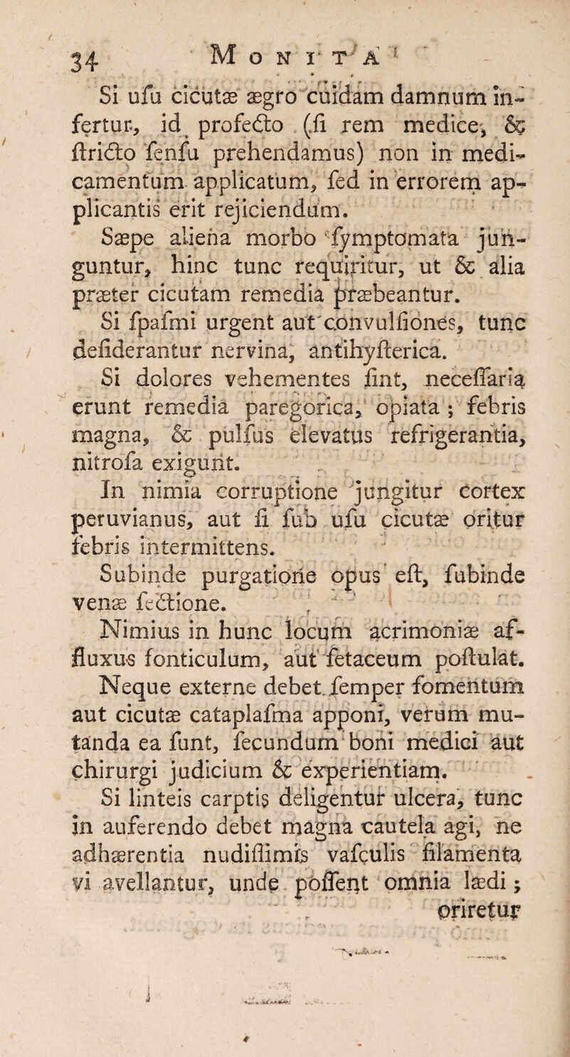 Si ufu cicutae aegro cuidam damnum in¬ fertur, id profedto (ii rem medice, & ftridto fenfu prehendamus) non in medi¬ camentum applicatum, fed in errorem ap¬ plicantis erit rejiciendum. Saepe aliena morbo fymptomata jun¬ guntur, hinc tunc requiritur, ut & alia praeter cicutam remedia praebeantur. Si fpafmi urgent autconvulfiones, tunc deiiderantur nervina, antihyfterica. Si dolores vehementes iint, neceffaria erunt remedia paregorica, opiata ; febris magna, & pullus elevatus refrigerantia, nitrofa exigunt. In nimia corruptione jungitur cortex peruvianus, aut li fub ufu cicutae oritur febris intermittens. Subinde purgatione opus eft, fubinde venae felEtione. ! Nimius in hunc locum acrimoniae af¬ flexus fonticulum, aut fetaceum poftulat. Neque externe debet femper fomentum aut cicutae cataplafma apponi, verum mu¬ tanda ea funt, fecundum boni medici aut chirurgi judicium & experientiam. Si linteis carptis deligentur ulcera, tunc in auferendo debet magna cautela agi, ne adhaerentia nudiflimis vafculis filamenta vi avellantur, unde pofient omnia laedi; oriretur *