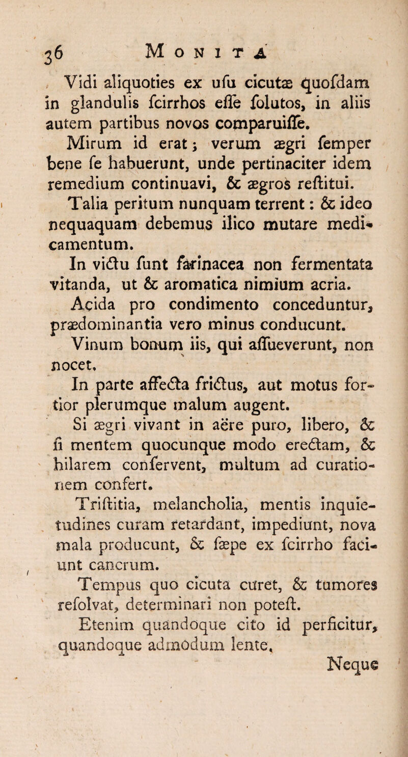 Vidi aliquoties ex ufu cicutae quofdam in glandulis fcirrhos efle folutos, in aliis autem partibus novos comparuifle. Mirum id erat; verum aegri femper bene fe habuerunt, unde pertinaciter idem remedium continuavi, & aegros reftitui. Talia peritum nunquam terrent: & ideo nequaquam debemus ilico mutare medi* camentum. In vidu funt farinacea non fermentata vitanda, ut & aromatica nimium acria. Acida pro condimento conceduntur, praedominantia vero minus conducunt. Vinum bonum iis, qui aflue ver unt, non nocet. In parte affeda fridus, aut motus for* tior plerumque malum augent. Si aegri vivant in aere puro, libero, & fi mentem quocunque modo eredam, & hilarem confervent, multum ad curatio¬ nem confert. Triftitia, melancholia, mentis inquie¬ tudines curam retardant, impediunt, nova mala producunt, & fepe ex fcirrho faci¬ unt cancrum. Tempus quo cicuta curet, & tumores refolvat, determinari non poteft. Etenim quandoque cito id perficitur, quandoque admodum lente; Neque