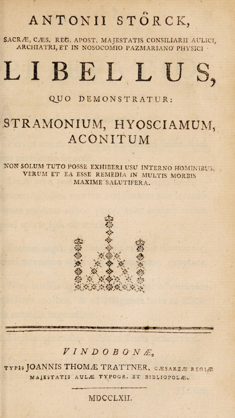 ANTONII STORCK, SACRHi, CHSS. REO. APOST. MAJESTATIS CONSILIARII AULICI, ARCHIATRI, ET IN NOSOCOMIO PAZMARIANO PHYSICI ■ STRAMONIUM, HYOSCIAMUM, ACONITUM V NON SOLUM TUTO POSSE EXHIBERI USU INTERNO HOMINIBUS, VERUM ET EA ESSE REMEDIA IN MULTIS MORBIS MAXIME SALUTIFERA. # 'i y*\ .■ 4? W* 4 © # K ❖ X, v( VINDOBQN/E9 typis JOANMIS THQMAs TRATTNER, casare REnvff MAJESTATIS AVLM TYPOGR. ET BIBLIOPOLA, MDCCLXII,