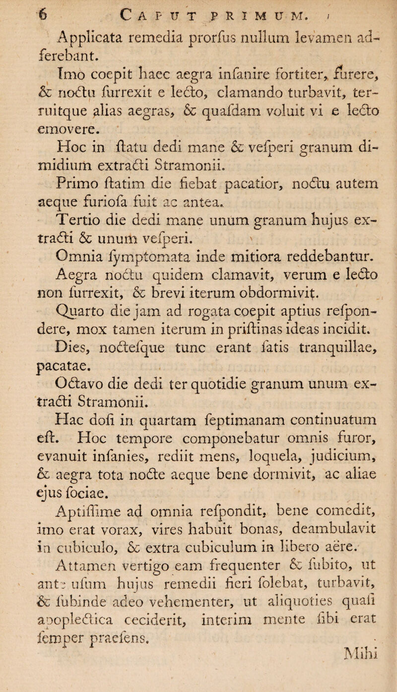 Applicata remedia prorfus nullum levamen ad- ferebant. Imo coepit haec aegra infanire fortiter,, furere, & nodtii furrexit e ledto, clamando turbavit, ter- ruitque alias aegras, & quafdam voluit vi e ledto emovere. Hoc in ftatu dedi mane & vefperi granum di- i o midium extradti Stramonii. Primo ftatim die fiebat pacatior, nodru autem aeque furiofa fuit ac antea.. Tertio die dedi mane unum granum hujus ex¬ tradti & unum vefperi. ' Omnia fymptomata inde mitiora reddebantur. Aegra nodtu quidem clamavit, verum e lecto non furrexit, & brevi iterum obdormivit. Quarto die jam ad rogata coepit aptius refpon- dere, mox tamen iterum in priftinas ideas incidit. Dies, nodtefque tunc erant fatis tranquillae, pacatae. Gdtavo die dedi ter quotidie granum unum ex¬ tradti Stramcmii. Hac doti in quartam feptimanam continuatum eft. Hoc tempore componebatur omnis furor, evanuit infames, rediit mens, loquela, judicium, & aegra tota nodte aeque bene dormivit, ac aliae ejus fociae. Aptiffime ad omnia refpondit, bene comedit, imo erat vorax, vires habuit bonas, deambulavit in cubiculo, & extra cubiculum in libero aere. Attamen vertigo eam frequenter & fubito, ut ant~ ufum hujus remedii heri folebat, turbavit, & fubinde adeo vehementer, ut aliquoties quali apopledtica ceciderit, interim mente libi erat iemper praefens. Mihi