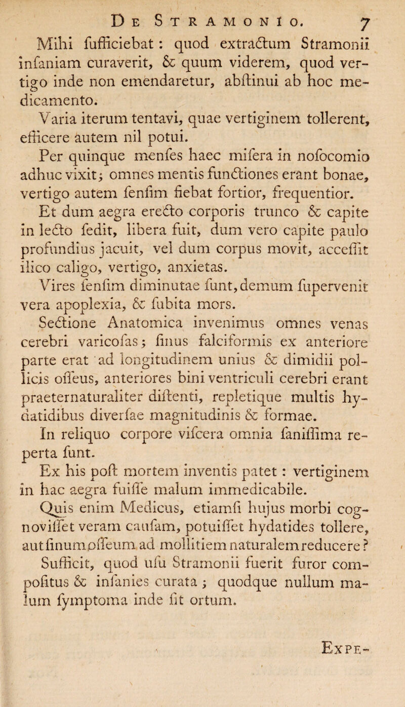 Mihi fufficiebat: quod extradum StramoniI infaniam curaverit, & quum viderem, quod ver¬ tigo inde non emendaretur, abftinui ab hoc me- dicamento. Varia iterum tentavi, quae vertiginem tollerent, efficere autem nil potui. Per quinque menfes haec mifera in nofocomio adhuc vixit; omnes mentis fundiones erant bonae, vertigo autem fenfim fiebat fortior, frequentior. Et dum aegra eredo corporis trunco & capite in ledo fedit, libera fuit, dum vero capite paulo profundius jacuit, vel dum corpus movit, acceffit ilico caligo, vertigo, anxietas. Vires fenfim diminutae funt, demum fupervenit vera apoplexia, & fubita mors. Sedione Anatomica invenimus omnes venas cerebri varicofas; finus falciformis ex anteriore parte erat ad longitudinem unius & dimidii pol¬ licis ofleus, anteriores bini ventriculi cerebri erant praeternaturaliter didenti, repletique multis hy- datidibus diverfae magnitudinis & formae. In reliquo corpore vifcera omnia faniffima re¬ perta funt. Ex his poft mortem inventis patet: vertiginem in hac aegra fuifle malum immedicabile. Quis enim Medicus, etiamii hujus morbi cog- noviffet veram caufam, potuiffet hydatides tollere, autfinumpffeum ad mollitiem naturalem reducere ? Sufficit, quod ufu Stramonii fuerit furor com- pofitus & infanies curata ; quodque nullum ma¬ lum fymptorna inde fit ortum.