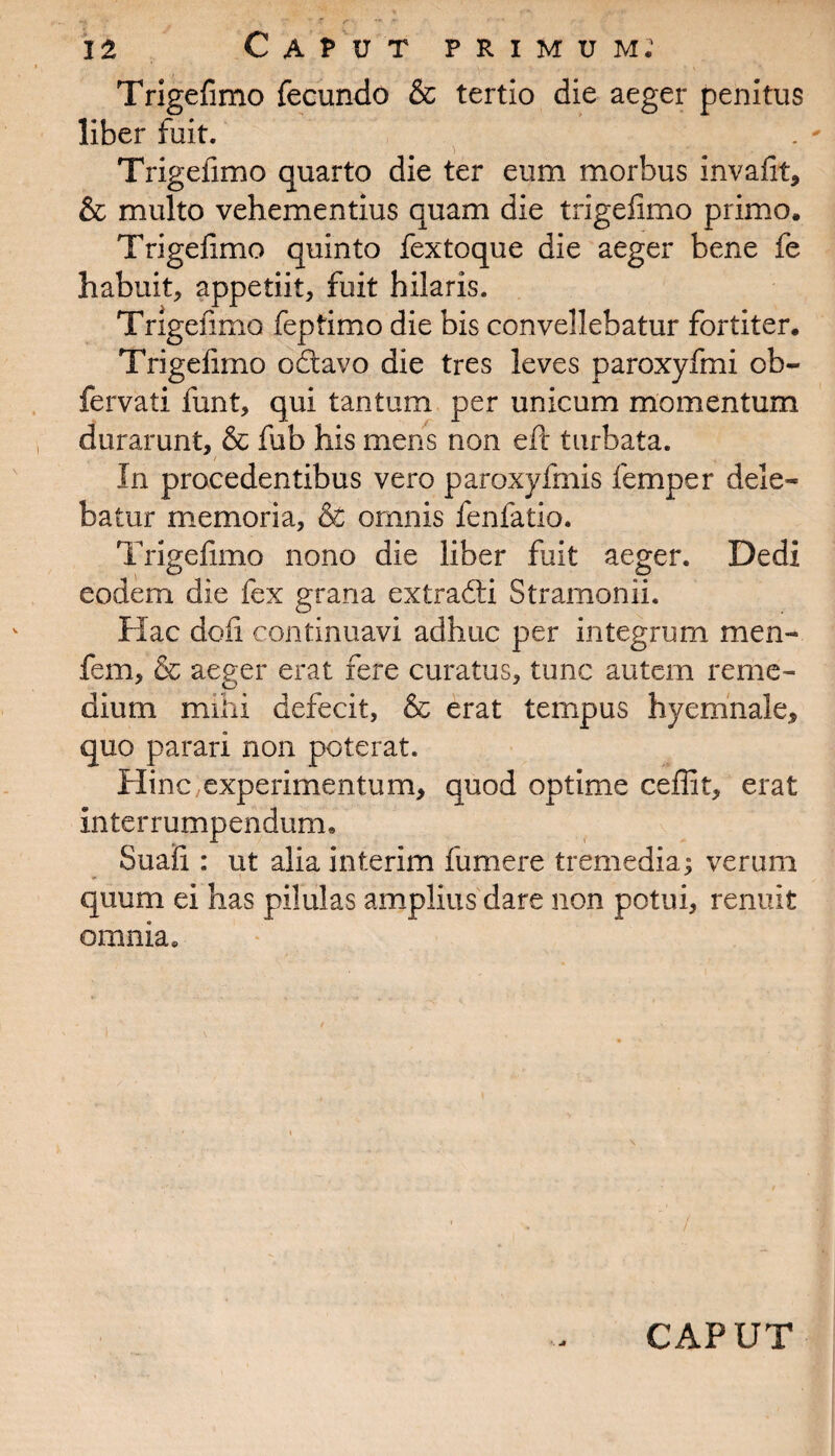 Trigefimo fecundo & tertio die aeger penitus liber fuit. Trigefimo quarto die ter eum morbus invafit, & multo vehementius quam die trigefimo primo. Trigefimo quinto fextoque die aeger bene fe habuit, appetiit, fuit hilaris. Trigefimo feptimo die bis convellebatur fortiter. Trigefimo odtavo die tres leves paroxyfmi ob- fervati funt, qui tantum per unicum momentum durarunt, & fub his mens non eft turbata. In procedentibus vero paroxyfmis femper dele¬ batur memoria, & omnis fenfatio. Trigefimo nono die liber fuit aeger. Dedi eodem die fex grana extradti Stramonii. Hac dofi continuavi adhuc per integrum men- fem, & aeger erat fere curatus, tunc autem reme¬ dium mihi defecit, & erat tempus hyemnale, quo parari non poterat. Hinc experimentum, quod optime ceflit, erat interrumpendum. Suafi : ut alia interim fumere tremedia; verum quum ei has pilulas amplius dare non potui, renuit omnia. -* CAPUT