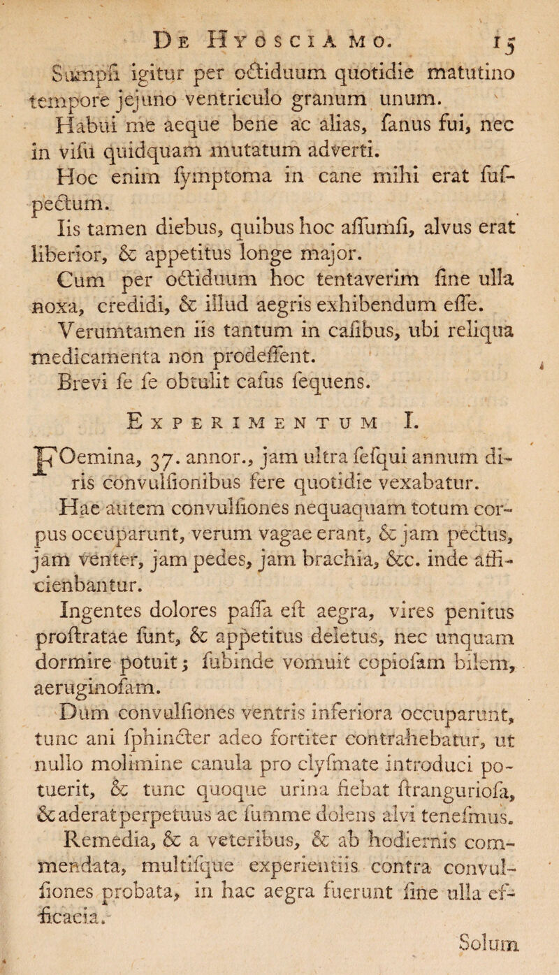 Stunpfi igitur per oftiduum quotidie matutino tempore jejuno ventriculo granum unum. Habui me aeque bene ac alias, fanus fui, nec in vifu quidquam mutatum adverti. Hoc enim fymptoma in cane mihi erat fuf- pectum. Iis tamen diebus, quibus hoc affumfi, alvus erat liberior, & appetitus longe major. Cum per odtiduum hoc tentaverim line ulla noxa, credidi, & illud aegris exhibendum effe. Verumtamen iis tantum in cafibus, ubi reliqua medicamenta non prodeffent. Brevi fe fe obtulit cafus fequens. Experimentum I. IpOemina, 37. annor., jam ultra fefqui annum di¬ ris convulfionibus fere quotidie vexabatur. Hae autem convuliiones nequaquam totum cor¬ pus occuparunt, verum vagae erant, & jam pectus, jam venter, jam pedes, jam brachia, &c. inde adi- cienbantur. Ingentes dolores paiTa eft aegra, vires penitus proftratae funt, & appetitus deletus, nec unquam dormire potuit; fufainde vomuit copiofitm bilem, aeruginofam. Dum convulfiones ventris inferiora occuparunt, tunc ani fphincter adeo fortiter contrahebatur, ut nullo molimine canula pro clyfmate introduci po¬ tuerit, & tunc quoque urina fiebat ftranguriofa, & aderat perpetuus ac fumme dolens alvi tenefihus. Remedia, & a veteribus, & ab hodiernis com¬ mendata, multifqtie experientiis contra convul¬ fiones probata, in hac aegra fuerunt fine ulla ef¬ ficacia.- Solum