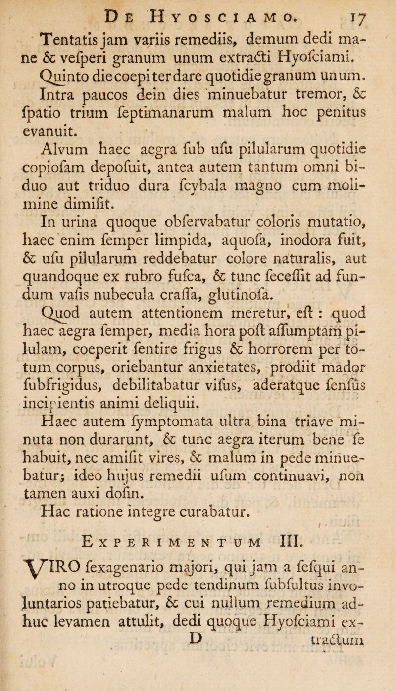 Tentatis jam variis remediis, demum dedi ma¬ ne & vefperi granum unum extradti Hyofciami. Quinto die coepi ter dare quotidie granum unum. Intra paucos dein dies minuebatur tremor, & fpatio trium feptimanarum malum hoc penitus evanuit. Alvum haec aegra fub ufu pilularum quotidie copiofam depofuit, antea autem tantum omni bi¬ duo aut triduo dura fcvbala magno cum moli¬ mine dimifit. In urina quoque obfervabatur coloris mutatio, haec enim femper limpida, aquofa, inodora fuit, & ufu pilularum reddebatur colore naturalis, aut quandoque ex rubro fufca, & tunc feceffit ad fun¬ dum vafis nubecula craffa, glutinofa. Quod autem attentionem meretur, eft : quod haec aegra femper, media hora poft aifumptam pi¬ lulam, coeperit fentire frigus & horrorem per to¬ tum corpus, oriebantur anxietates, prodiit mador fubfrigidus, debilitabatur vifus, aderatque fenfus incipientis animi deliquii. Haec autem iymptomata ultra bina triave mi¬ nuta non durarunt, & tunc aegra iterum bene fe habuit, nec amifit vires, & malum in pede minue¬ batur; ideo hujus remedii uilun continuavi, non tamen auxi doiin. Hac ratione integre curabatur. 1 '*• Experimentum III. VIRO fexagenario majori, qui jam a fefqui an¬ no in utroque pede tendinum fubfultus invo¬ luntarios patiebatur, & cui nuiium remedium ad¬ huc levamen attulit, dedi quoque Hyofciami ex- D tradtum