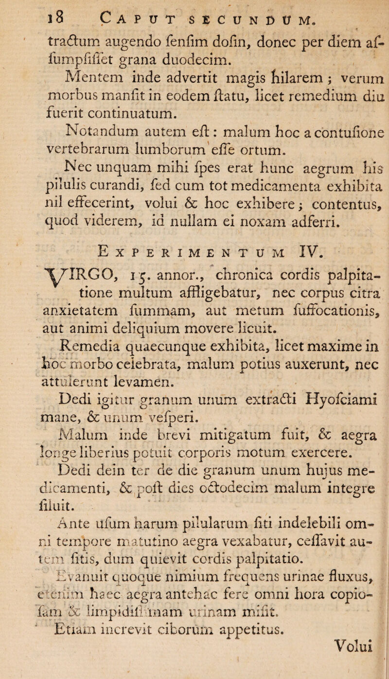 tradtum augendo fenfim dofin, donec per diem af- furnpfiflet grana duodecim. Mentem inde advertit magis hilarem ; verum morbus manfit in eodem ftatu, licet remedium diu fuerit continuatum. Notandum autem eft : malum hoc acontunone vertebrarum lumborum efie ortum. Nec unquam mihi fpes erat hunc aegrum his pilulis curandi, fed cum tot medicamenta exhibita nil effecerint, volui & hoc exhibere; contentus, quod viderem, id nullam ei noxam adferri. Experimentum IV. l^TTRGO, i$. annor., chronica cordis palpita¬ tione multum affligebatur, nec corpus citra anxietatem fummam, aut metum fuffocationis, aut animi deliquium movere licuit. Remedia quaecunque exhibita, licet maxime in iioc morbo celebrata, malum potius auxerunt, nec attulerunt levamen. Dedi igitur granum unum extradti Hyofciami mane, & unum vefperi. Malum inde brevi mitigatum fuit, & aegra longe liberius potuit corporis motum exercere. Dedi dein ter de die granum unum hujus me¬ dicamenti, & poft dies octodecim malum integre filuit. Ante ufum harum pilularum liti indelebili om¬ ni tempore matutino aegra vexabatur, ceffavit au¬ tem fitis, dum quievit cordis palpitatio. Evanuit quoque nimium frequens urinae fluxus, etenim haec aegra antehac fere omni hora copio- lam '& limpidili mam urinam miflt. Etiam increvit ciborum appetitus. Volui