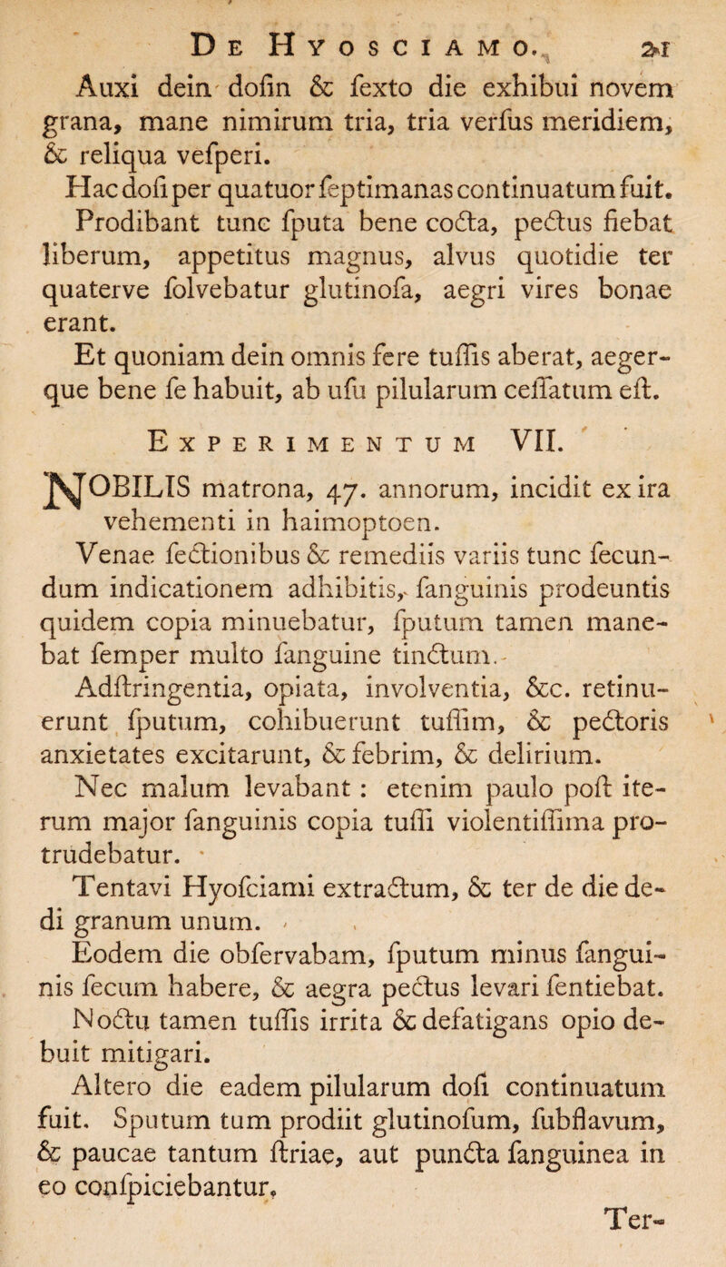 Auxi deim dofin & fexto die exhibui novem grana, mane nimirum tria, tria verfus meridiem, & reliqua vefperi. Hac doli per quatuor feptimanas continuatum fuit. Prodibant tunc fputa bene codta, pedtus fiebat liberum, appetitus magnus, alvus quotidie ter quaterve folvebatur glutinofa, aegri vires bonae erant. Et quoniam dein omnis fere tuffis aberat, aeger- que bene fe habuit, ab ufu pilularum ceiTatum eft. Experimentum VII. JSJOBILIS matrona, 47. annorum, incidit ex ira vehementi in haimoptoen. Venae fedtionibus & remediis variis tunc fecun¬ dum indicationem adhibitis,. fanguinis prodeuntis quidem copia minuebatur, fputum tamen mane¬ bat femper multo fanguine tindtum.- Adftringentia, opiata, involventia, &c. retinu¬ erunt fputum, cohibuerunt tuffim, & pedtoris anxietates excitarunt, & febrim, & delirium. Nec malum levabant: etenim paulo poft ite¬ rum major fanguinis copia tuffi violentiffima pro¬ trudebatur. * Tentavi Hyofciami extradtum, & ter de die de¬ di granum unum. * Eodem die obfervabam, fputum minus fangui¬ nis fecum habere, & aegra pedtus levari fentiebat. Nodtu tamen tuffis irrita & defatigans opio de¬ buit mitigari. Altero die eadem pilularum dofi continuatum fuit. Sputum tum prodiit glutinofum, fubflavum, & paucae tantum ftriae, aut pundta fanguinea in eo confpiciebantur, Ter-