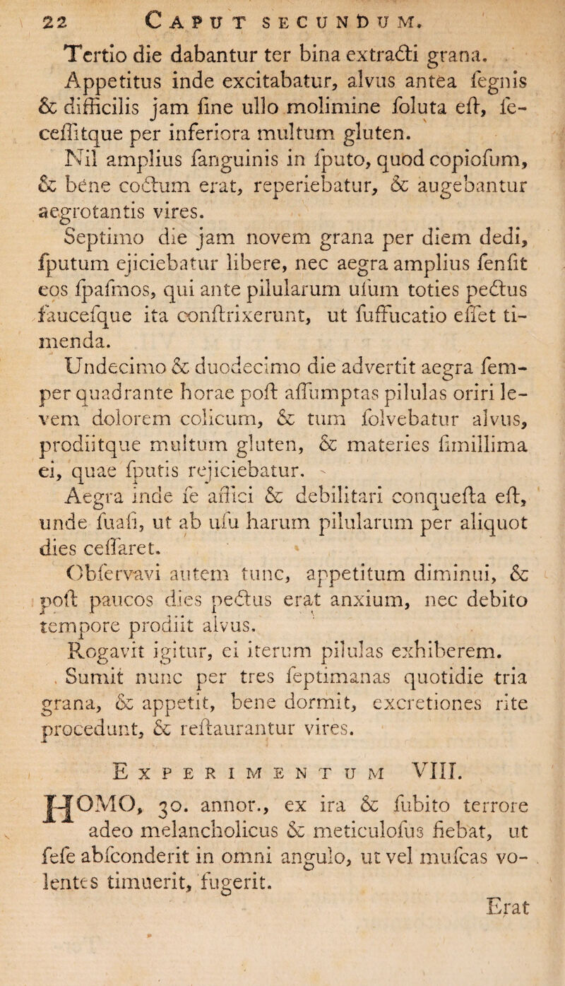 Tertio die dabantur ter bina extradti grana. Appetitus inde excitabatur, alvus antea legnis & difficilis jam fine ullo molimine foluta eft, fe¬ ce ili tque per inferiora multum gluten. Nil amplius fanguinis in fputo, quod copiofum, & bene codtum erat, reperiebatur, & augebantur aegrotantis vires. Septimo die jam novem grana per diem dedi, fputum ejiciebatur libere, nec aegra amplius fenfit eos tpafmos, qui ante pilularum ufum toties pedtus faucefque ita conftrixerunt, ut fuffucatio effet ti¬ menda. Undecimo & duodecimo die advertit aegra fem- per quadrante horae poft affumptas pilulas oriri le¬ vem dolorem colicum, & tum folvebatur alvus, prodii tque mu! tum gluten, & materies fimillima ei, quae fontis rejiciebatur. Aegra inde fe affici & debilitari conquefta eft, unde fu ali, ut ab ufu harum pilularum per aliquot dies cellaret. Obfervavi autem tunc, appetitum diminui, & poft paucos dies pedtus erat anxium, nec debito tempore prodiit alvus. Rogavit igitur, ei iterum pilulas exhiberem. Sumit nunc per tres feptimanas quotidie tria grana, & appetit, bene dormit, excretiones rite procedunt, & reftaurantur vires. Experimentum VIII. H°M°, 30. annor., ex ira & fubito terrore adeo melancholicus & meticulofus fiebat, ut fefe abfeonderit in omni angulo, ut vel mufeas vo¬ lentes timuerit, fugerit. Erat