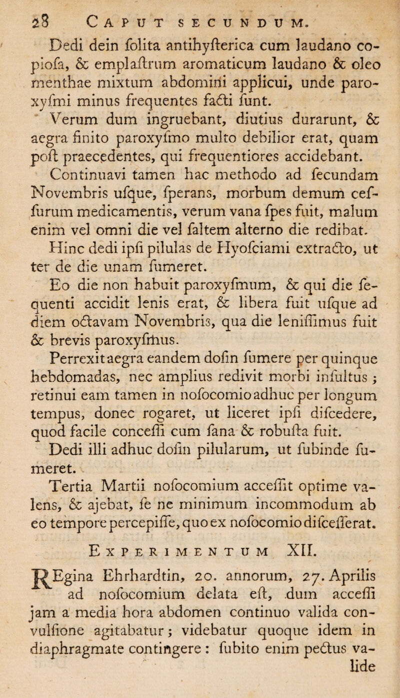 Dedi dein folita antihyfterica cum laudano co¬ pi ofa, & emplaftrum aromaticum laudano & oleo menthae mixtum abdomirfi applicui, unde paro- xyfmi minus frequentes fadti funt. Verum dum ingruebant, diutius durarunt, & aegra finito paroxyfmo multo debilior erat, quam pofi praecedentes, qui frequentiores accidebant. Continuavi tamen hac methodo ad fecundam Novembris ufque, fperans, morbum demum cef- furum medicamentis, verum vana fpes fuit, malum enim vel omni die vel faltem alterno die redibat. Hinc dedi ipfi pilulas de Hyofciami extradlo, ut ter de die unam fumeret. Eo die non habuit paroxyfmnm, & qui die fe- quenti accidit lenis erat, & libera fuit ufque ad diem odtavam Novembris, qua die leniffimus fuit & brevis paroxyfrtius. Perrexit aegra eandem dofin fumere per quinque hebdomadas, nec amplius redivit morbi infultus ; retinui eam tamen in nofocomioadhuc per longum tempus, donec rogaret, ut liceret ipfi difcedere, quod facile concedi cum fana & rohufta fuit. Dedi illi adhuc dofin pilularum, ut fubinde fu¬ meret. Tertia Martii nofocomium accefiit optime va¬ lens, & ajebat, fe ne minimum incommodum ab eo tempore percepifie, quo ex nofocomiodifcefferat. Experimentum XII. J^Bgina Ehrhardtin, 20. annorum, 27. Aprilis ad nofocomium delata eft, dum accefii jam a media hora abdomen continuo valida con- vulfione agitabatur; videbatur quoque idem in diaphragmate contingere : fubito enim pedtus va¬ lide