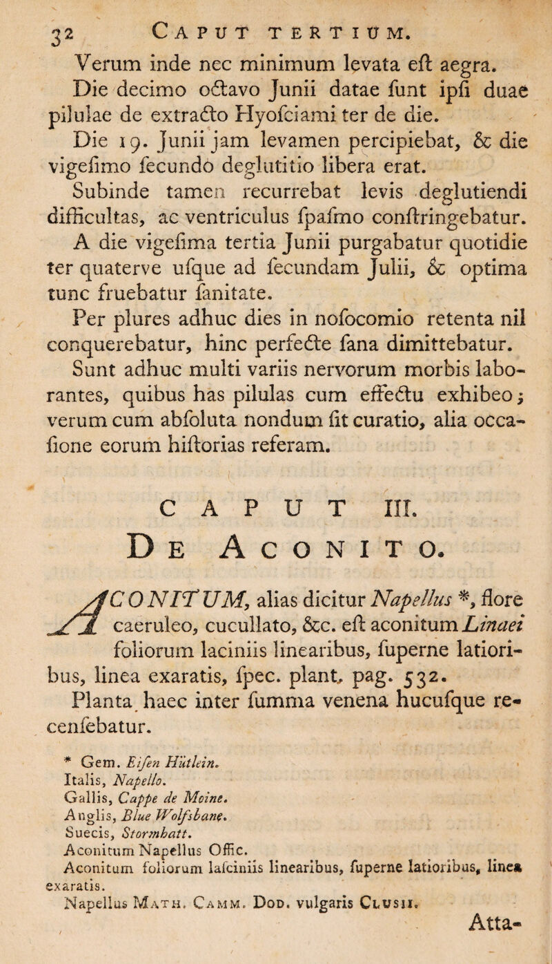 Verum inde nec minimum levata eft aegra. Die decimo oftavo Junii datae funt ipfi duae pilulae de extrafto Hyofciami ter de die. Die 19. Junii jam levamen percipiebat, & die vigelimo fecundo deglutitio libera erat. Subinde tamen recurrebat levis deglutiendi difficultas, ac ventriculus fpafmo conftringebatur. A die vigefima tertia Junii purgabatur quotidie ter quaterve ufque ad fecundam Julii, & optima tunc fruebatur fanitate. Per plures adhuc dies in nofocomio retenta nil conquerebatur, hinc perfedte fana dimittebatur. Sunt adhuc multi variis nervorum morbis labo¬ rantes, quibus has pilulas cum effedtu exhibeo; verum cum abfoluta nondum fit curatio, alia occa- fione eorum hiftorias referam. - ^ .-:l ■ 'V . >' ' CAPUT III. De Aconito. yfCONlTUM, alias dicitur Napellus *, flore Sl caeruleo, cucullato, &c. eft aconitumLinaei foliorum laciniis linearibus, fuperne latiori¬ bus, linea exaratis, fpec. piant pag. 532. Planta haec inter fumma venena hucufque re- cenfebatur. * Gem. Eifen Hutlein. Italis, Nape lio. Gallis, Cappe de Mcine. Anglis, Blue Wolfsbane. Suecis, Stormbatt. Aconitum Napellus Offic. Aconitum foliorum lafciniis linearibus, fuperne latioribus, line* exaratis. Napellus Math. Camm. Dod. vulgaris Clusii. Atta-