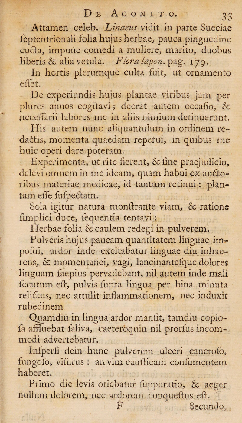 Attamen celeb. Linaeus vidit in parte Sueciae feptentrionali folia hujus herbae, pauca pinguedine cocta, impune comedi a muliere, marito, duobus liberis & alia vetula. Plora lapon. pag. 179. In hortis plerumque culta fuit, ut ornamento e flet. De experiundis hujus plantae viribus jam per plures annos cogitavi; deerat autem occafio, & neceflarii labores me in aliis nimium detinuerunt. His autem nunc aliquantulum in ordinem re¬ da £t is, momenta quaedam reperui, in quibus me huic operi dare poteram. Experimenta, ut rite fierent, &fine praejudicio, delevi omnem in me ideam, quam habui ex audto- ribus materiae medicae, id tantum retinui: plan¬ tam efle fufpedtam. Sola igitur natura monftrante viam, & ratione fimplici duce, fequentia tentavi : Herbae folia & caulem redegi in pulverem. Pulveris hujus paucam quantitatem linguae im- pofui, ardor inde excitabatur linguae diu inhae¬ rens, & momentanei, vagi, lancinantefque dolores linguam faepius pervadebant, nil autem inde mali fecutum eft, pulvis fupra lingua per bina minuta relictus, nec attulit inflammationem, nec induxit rubedinem. Quamdiu in lingua ardor manfit, tamdiu copio- fa affluebat faliva, caeteroquin nil prorfus incom¬ modi advertebatur. Infperfi dein hunc pulverem ulceri cancrofo, fungolo, vifurus : an vim caufticam confumentem haberet. Primo die levis oriebatur fuppuratio, &c aeger nullum dolorem, nec ardorem conqueftus. eft. F Secundo*,