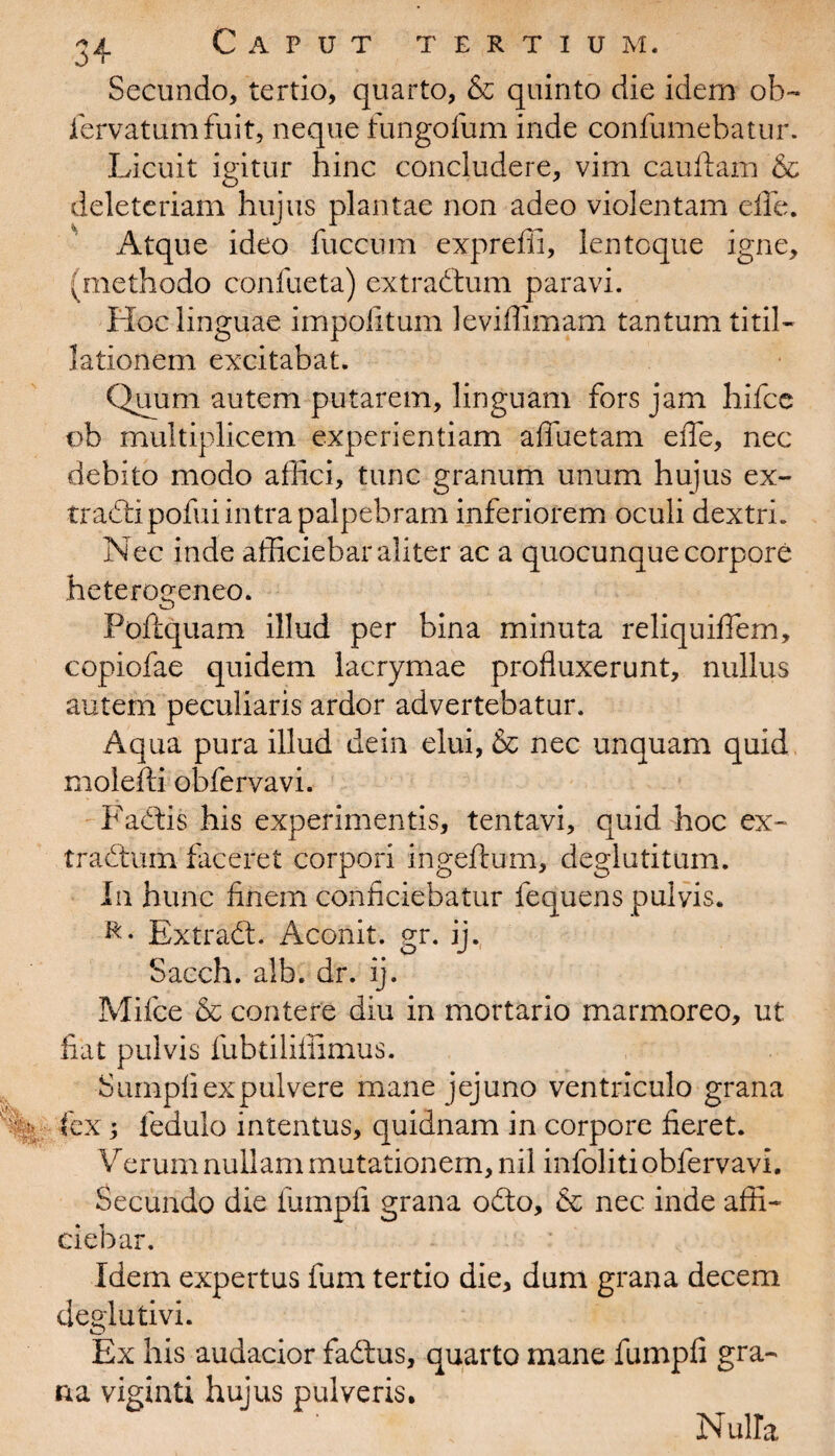 Secundo, tertio, quarto, & quinto die idem oh~ iervatumfuit, neque fungofum inde confumebatur. Licuit igitur hinc concludere, vim cauftam & deleteriam hujus plantae non adeo violentam die. Atque ideo fuccum expreffi, lentcque igne, (methodo confueta) extradum paravi. Hoc linguae impolitum leviffimam tantum titil¬ lationem excitabat. Quum autem putarem, linguam fors jam hifce vb multiplicem experientiam affuetam efie, nec debito modo affici, tunc granum unum hujus ex- tradipofui intra palpebram inferiorem oculi dextri. Nec inde afficiebar aliter ac a quocunque corpore heterogeneo. Poftquam illud per bina minuta reliquiffem, copiofae quidem lacrymae profluxerunt, nullus autem peculiaris ardor advertebatur. Aqua pura illud dein elui, & nec unquam quid molefti obfervavi. Factis his experimentis, tentavi, quid hoc ex¬ tradum faceret corpori ingeftum, deglutitum. In hunc finem conficiebatur fequens pulvis. Extrad. Aconit. gr. ij. Sacch. alb. dr. ij. Mifce & contere diu in mortario marmoreo, ut fiat pulvis fubtiliffimus. Sumpli ex pulvere mane jejuno ventriculo grana fex; fedulo intentus, quidnam in corpore fieret. Verum nullam mutationem, nil infoliti obfervavi. Secundo die iumpfi grana odo, & nec inde affi¬ ciebar. Idem expertus fum tertio die, dum grana decem cleglutivi. Ex his audacior fadus, quarto mane fumpfi gra¬ na viginti hujus pulveris. Nulla