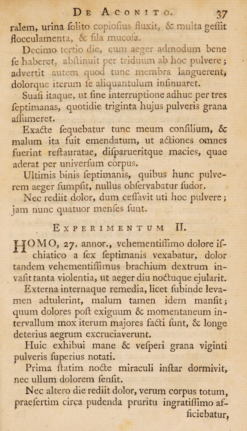 ralern, urina folito copiofius fluxit, & multa geflit flocculamenta, & fila muco!a. Decimo tertio die, cum aeger admodum bene fe haberet, abftinuit per triduum ab hoc pulvere; advertit autem quod tunc membra languerent, dolorque iterum fie aliquantulum infinuaret. Suafi itaque, ut fine interruptione adhuc per tres feptimanas, quotidie triginta hujus pulveris grana affumeret. Exadte fequebatur tunc meum confilium, & malum ita fuit emendatum, ut aftiones omnes fuerint reftauratae, difparueritque macies, quae aderat per univerfum corpus. Ultimis binis feptimanis, quibus hunc pulve¬ rem aeger fumpfit, nullus obfervabatur fudor. Nec rediit dolor, dum cefiavit uti hoc pulvere; jam nunc quatuor menfes funt. Experimentum II. JLJOMO, 27, annor., vehementillimo dolore if- ^ chiatico a fex feptimanis vexabatur, dolor tandem vehementifiimus brachium dextrum in- vafit tanta violentia, ut aeger diu nodtuque ejularit. Externa internaque remedia, licet fubinde leva¬ men adtulerint, malum tamen idem manfit; quum dolores poft exiguum & momentaneum in¬ tervallum mox iterum majores fadti funt, & longe deterius aegrum excruciaverunt. Huic exhibui mane & velperi grana viginti pulveris fuperius notati. Prima ftatim nodte miraculi inftar dormivit, nec ullum dolorem fenfit. Nec altero die rediit dolor, verum corpus totum, prae fer tim circa pudenda pruritu ingratiffimo af- ficiebatur*