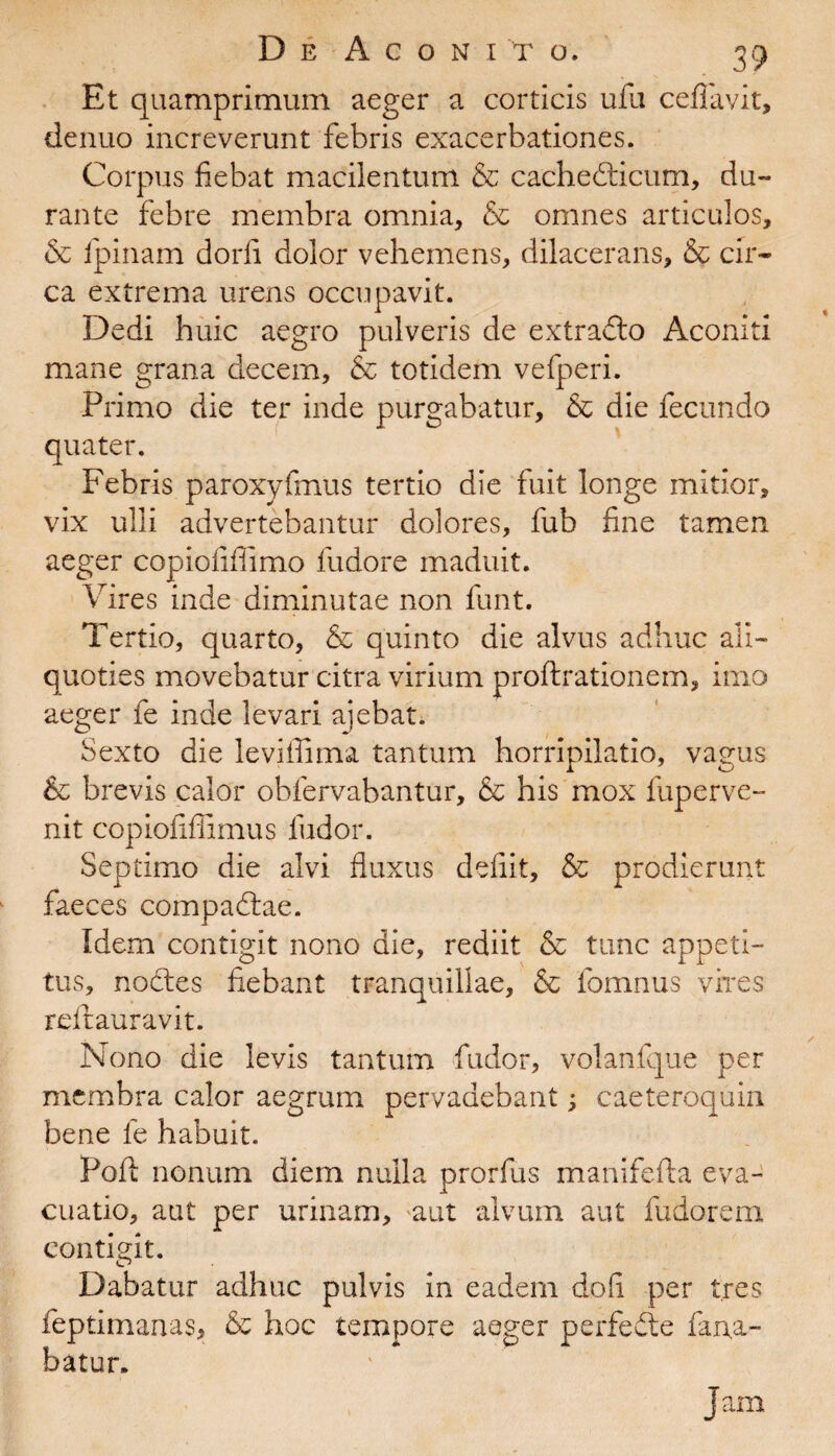 Et quamprimum aeger a corticis ufu ceflavit, denuo increverunt febris exacerbationes. Corpus fiebat macilentum & cachedticum, du¬ rante febre membra omnia, & omnes articulos, & fipinam dorfi dolor vehemens, dilacerans, & cir¬ ca extrema urens occupavit. Dedi huic aegro pulveris de extradlo Aconiti mane grana decem, & totidem vefperi. Primo die ter inde purgabatur, & die fecundo quater. Febris paroxyfmus tertio die fuit longe mitior, vix ulli advertebantur dolores, fub fine tamen aeger copiofifiimo fudore maduit. Vires inde diminutae non funt. Tertio, quarto, & quinto die alvus adhuc ali¬ quoties movebatur citra virium proftrationem, imo aeger fe inde levari ajebat. Sexto die leviffima tantum horripilatio, vagus & brevis calor obfervabantur, & his mox fuperve- nit copiofiffimus ludor. Septimo die alvi fluxus defiit, & prodierunt faeces compadtae. Idem contigit nono die, rediit & tunc appeti¬ tus, nodtes fiebant tranquillae, & fomnus vires reftauravit. Nono die levis tantum fudor, volanfque per membra calor aegrum pervadebant; caeteroquin bene fe habuit. Poft nonum diem nulla prorfus manifefta eva¬ cuatio, aut per urinam, aut alvum aut fudorem contigit. Dabatur adhuc pulvis in eadem dofi per tres feptimanas, & hoc tempore aeger perfedte fana¬ batur» Jam