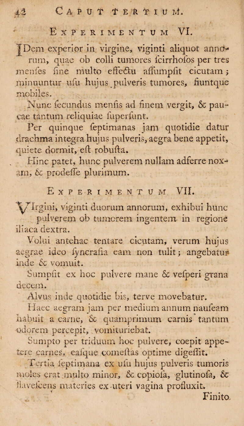 Experimentum VI. TDem experior in virgine, viginti aliquot annO* rum, quae ob colli tumores fcirrhofos per tres menfes fine multo efteftu afiiimpfit cicutam ; minuuntur ufu hujus pulveris tumores, fiuntque mobiles. Nunc fecundus menfis ad finem vergit, & pau¬ cae tantum reliquiae fuperfunt. Per quinque feptimanas jam quotidie datur drachma integra hujus pulveris, aegra bene appetit, quiete dormit,'eft robufta. Hinc patet, hunc pulverem nullam adferre nox-* am, & prodeffe plurimum. Experimentum VII. l^TTrgmi, viginti duorum annorum, exhibui hunc pulverem ob tumerem ingentem in regione iliaca dextra. Volui antehac tentare cicutam, verum hujus aegrae ideo fyncrafia eam non tulit; angebatur inde & vomuit. Sumpfit ex hoc pulvere mane & vefperi grana decem. Alvus inde quotidie bis, ter ve movebatur. Haec aegram jam per medium annum naufeam habuit a carne, & quamprimum carnis tantum •odorem percepit, vomituriebat. Sumpto per triduum hoc pulvere, coepit appe¬ tere .carnes, eafque comedas optime digeffit. Tertia feptimana ex ufu hujus pulveris tumoris moles erat multo minor, & copioia, glutinofa, & tlavefcens materies ex-uteri vagina profluxit. Finito..