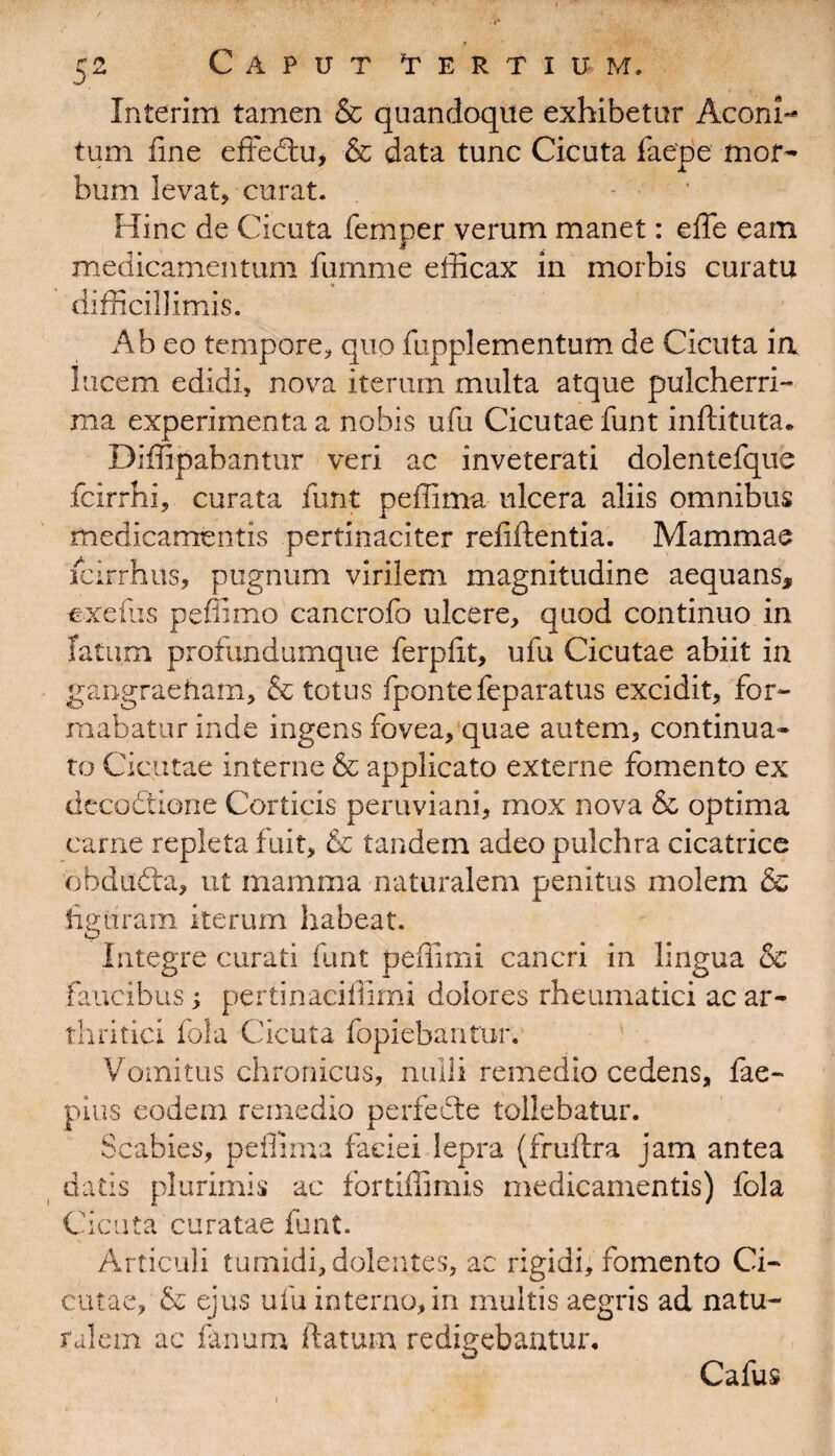 Interim tamen & quandoque exhibetur Aconi¬ tum fine effedtu, & data tunc Cicuta faepe mor¬ bum levat, curat. Hinc de Cicuta femper verum manet: efie eam medicamentum fumme efficax in morbis curatu difficillimis. Ab eo tempore,, quo fupplementum de Cicuta in lucem edidi, nova iterum multa atque pulcherri¬ ma experimenta a nobis ufu Cicutae funt inftituta. Diffipabantur veri ac inveterati dolentefque fcirrhi, curata funt peffima ulcera aliis omnibus medicamentis pertinaciter refiftentia. Mammae icirrhus, pugnum virilem magnitudine aequans, ■exeflis pefiimo cancrofo ulcere, quod continuo in fatum profundumque ferpfit, ufu Cicutae abiit in gangraenam, & totus fpontefeparatus excidit, for¬ mabatur inde ingens fovea, quae autem, continua¬ to Cicutae interne & applicato externe fomento ex decodtione Corticis peruviani, mox nova & optima carne repleta fuit, & tandem adeo pulchra cicatrice ebdudta, ut mamma naturalem penitus molem & figuram iterum habeat. Integre curati funt peffimi cancri in lingua & faucibus; pertinaciffimi dolores rheumatici ac ar¬ thritici fola Cicuta fopiebantur. Vomitus chronicus, nulli remedio cedens, fae- pius eodem remedio perfecte tollebatur. Scabies, peffima faciei lepra (fruftra jam antea datis plurimis ac fortiflimis medicamentis) fola Cicuta curatae fiant. , \ Articuli tumidi, dolentes, ac rigidi, fomento Ci¬ cutae, & ejus ufu interno, in inultis aegris ad natu¬ ralem ac fimum ftatum redigebantur. Cafus