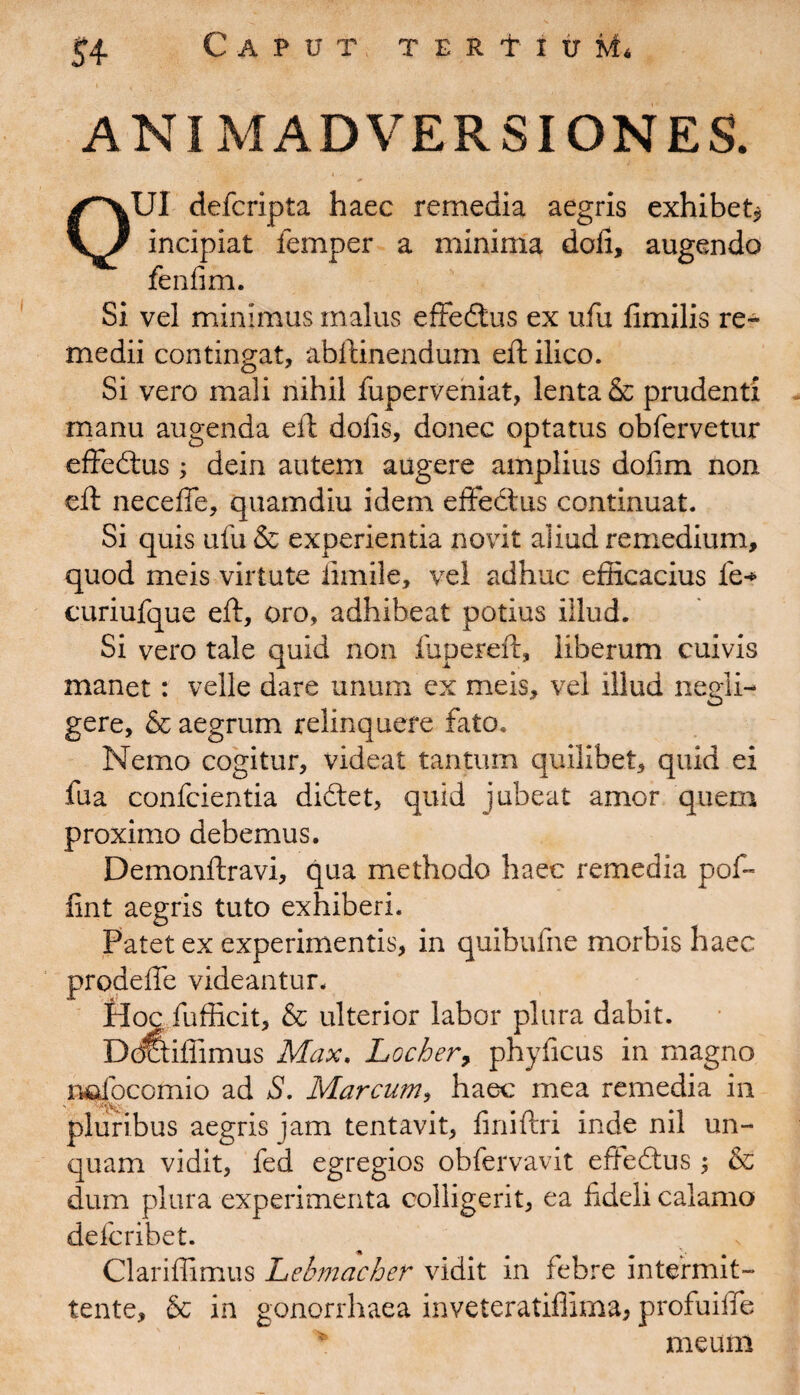 S4- ANIMADVERSIONES. 0U1 defcripta haec remedia aegris exhibet* incipiat iemper a minima dofi, augendo fenfim. Si vel minimus malus effedlus ex ufu fimilis re¬ medii contingat, abftinendum eft ilico. Si vero mali nihil fuperveniat, lenta & prudenti manu augenda eft dolis, donec optatus obfervetur effedtus ; dein autem augere amplius dofim non eft neceffe, quamdiu idem effectus continuat. Si quis ufu & experientia novit aliud remedium, quod meis virtute fimile, vel adhuc efficacius fe* curiufque eft, oro, adhibeat potius illud. Si vero tale quid non fupereft, liberum cuivis manet: velle dare unum ex meis, vel illud negli- gere, & aegrum relinquere fato. Nemo cogitur, videat tantum quilibet, quid ei fua confcientia didtet, quid jubeat amor quem proximo debemus. Demonftravi, qua methodo haec remedia pof- fint aegris tuto exhiberi. Patet ex experimentis, in quibufne morbis haec prodeffe videantur. Hoc fufficit, & ulterior labor plura dabit. Dortiffimus Max. Locber, phyficus in magno nafocomio ad S. Marcum, haec mea remedia in pluribus aegris jam tentavit, finiftri inde nil un¬ quam vidit, fed egregios obfervavit efteftus; & dum plura experimenta colligerit, ea fideli calamo defcribet. * Clariffimus Lebmacher vidit in febre intermit¬ tente, & in gonorrhaea inveteratiffima, profuiffe meum