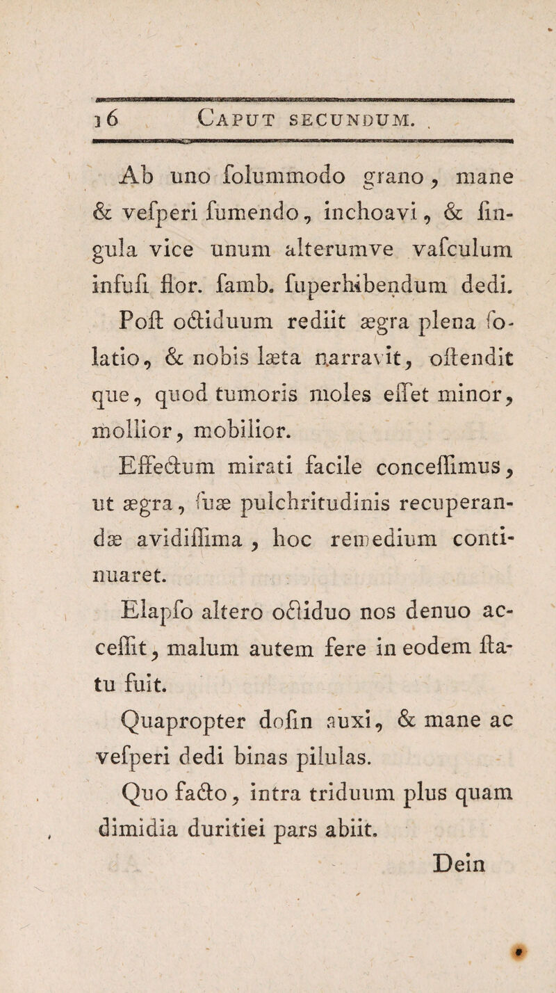 . Mg———P—I Ab uno folummodo grano ^ mane & vefperi fomendo, inchoavi^ & Un¬ gula vice unum alterumve vafculum infufi flor, famb, fuperhibendum dedi. Poft odiduum rediit segra plena fo- latio, & nobis Iseta narravit, oftendit que, quod tumoris moles eiTet minor, mollior, mobilior. Effedum mirati facile conceflimus, ut aegra, fuae pulchritudinis recuperan- dce avidiflima , hoc remedium conti- nuaret. Elapfo altero ofliduo nos denuo ac- ceflit, malum autem fere in eodem fla¬ tu fuit. Quapropter dofln auxi, & mane ac vefperi dedi binas pilulas. Quo fado, intra triduum plus quam dimidia duritiei pars abiit. Dein