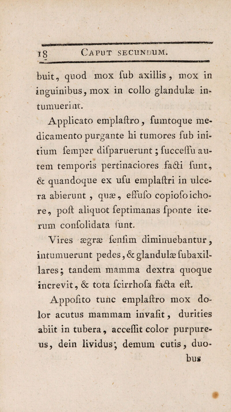 buit, quod mox fub axillis^ mox in inguinibus^ mox in collo glandulae in¬ tumuerint. Applicato emplaftro^ fumtoque me¬ dicamento purgante hi tumores fub ini¬ tium femper difparuerunt; fuccelTu au- tem temporis pertinaciores .fadi lunt, & quandoque ex ufu emplaftri in ulce¬ ra abierunt , quae, elFufo copiofoicho- re, poft aliquot feptimanas fponte ite¬ rum confolidata funt. Vires ^grae fenfim diminuebantur, intumuerunt pedes, & glandulae fubaxil- lares; tandem mamma dextra quoque increvit, & tota fcirrhofa fafta eft. Appofito tunc emplaftro mox do¬ lor acutus mammam invalit, durities abiit in tubera, acceffit color purpure¬ us, dein lividus; demum cutis, duo¬ bus