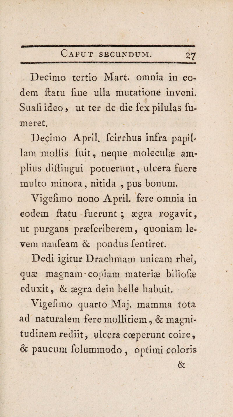 57 Decimo tertio Mart. omnia in eo¬ dem flatu fine ulla mutatione inveni. Suafiideo^ ut ter de die fex pilulas fu- meret. Decimo Aprif fcirrhus infra papil¬ lam mollis fuit, neque moleculae am¬ plius difliiigui potuerunt, ulcera fuere multo minora, nitida , pus bonum. Vigelimo nono April. fere omnia in eodem ftatu fuerunt ; aegra rogavit, ut purgans praefcriberem, quoniam le¬ vem naufeam & pondus fentiret. Dedi igitur Drachmam unicam rhei, quae magnam*copiam materiae biliofae eduxit, & aegra dein belle habuit. Vigelimo quarto Maj. mamma tota ad naturalem fere mollitiem, & magni¬ tudinem rediit, ulcera coeperunt coire, & paucum folummodo , optimi coloris &