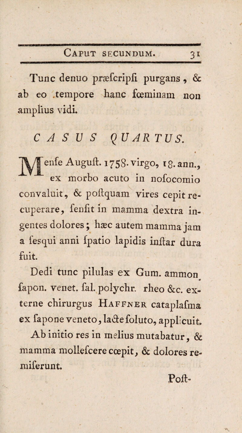 Tunc denuo praefcripli purgans ^ & ab eo .tempore hanc fceminam non amplius vidi. CASUS q UAR TUS. enfe Auguft. 1758. virgo, iS.ann., ex morbo acuto in nofocomio convaluit, & pollquam vires cepit re¬ cuperare, fenfit in mamma dextra in¬ gentes dolores; haec autem mamma jam a fesqui anni Ipatio lapidis inftar dura fuit. Dedi tunc pilulas ex Gum. ammon m fapon. venet. fal.,polychr. rheo &c. ex¬ terne chirurgus Haffner cataplafma ex fapone veneto, ladefoluto, applicuit. Ab initio res in melius mutabatur, & mamma mollefcerecoepit, & dolores re- miferunt. Poft-