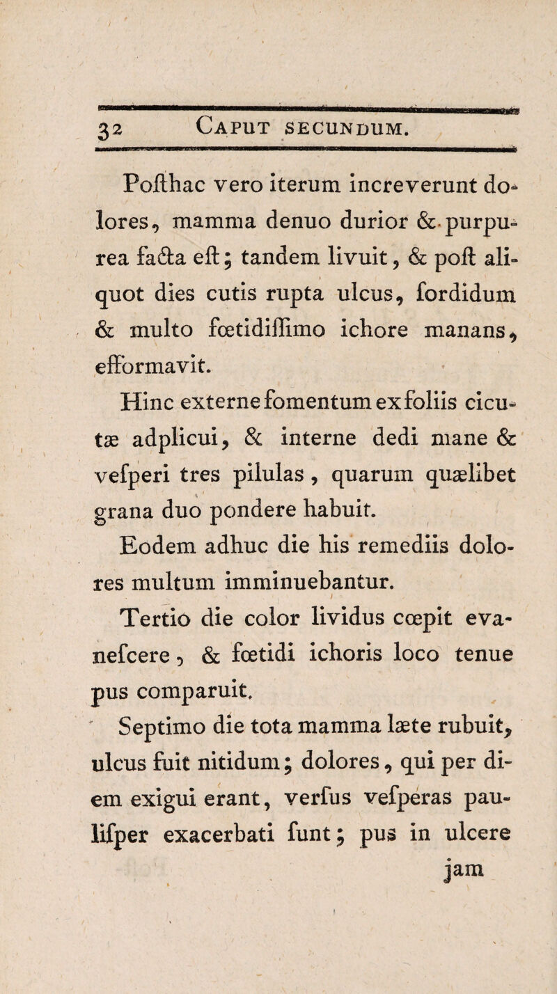 Pofthac vero iterum increverunt do* lores, mamma denuo durior &.purpu* rea faila eft; tandem livuit, & poft ali¬ quot dies cutis rupta ulcus, fordidum & multo fcetidillimo ichore manans, effbrmavit. Hinc externe fomentum ex foliis cicu¬ tae adplicui, & interne dedi mane & vefperi tres pilulas , quarum quaelibet grana duo pondere habuit. Eodem adhuc die his remediis dolo¬ res multum imminuebantur. I Tertio die color lividus coepit eva- nefcere, & foetidi ichoris loco tenue pus comparuit, ' Septimo die tota mamma laete rubuit, ulcus fuit nitidum; dolores, qui per di¬ em exigui erant, verfus vefperas pau- lifper exacerbati funt; pus in ulcere jam f