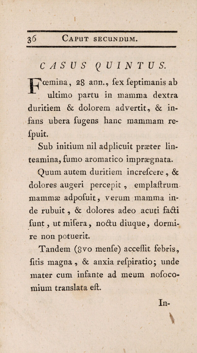 CASUS QUINTUS. oemiiia, 28 ann., fex feptimanls ab ultimo partu in mamma dextra duritiem & dolorem advertit, & in¬ fans ubera fugens hanc mammam re- fpuit. Sub initium nil adplicuit prseter lin¬ teamina, fumo aromatico imprsegnata. Quum autem duritiem increfcere , & dolores augeri percepit , emplaftrum. mammae adpofuit, verum mamma in¬ de rubuit, & dolores adeo acuti fadi funt, ut mifera, no6tu diuque, dormi- re non potuerit. Tandem (8vo menfe) acceflit febris, fitis magna, & anxia refpiratio; unde mater cum infante ad meum nofoco- mium translata eft. In-