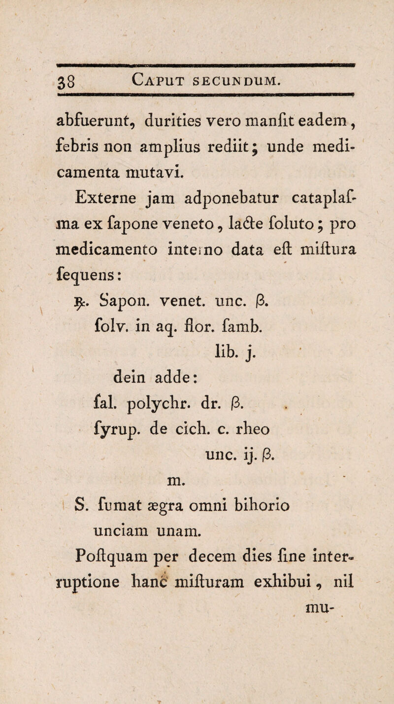 abfuerunt, durities vero manfit eadem, febris non amplius rediit; unde medi¬ camenta mutavi. Externe jam adponebatur cataplaf- ma ex fapone veneto, lade foluto; pro medicamento interno data eft miftura * 0 fequens: 1^. Sapon. venet. unc. (3. folv. in aq. lior. famb. lib. j. dein adde: fal. polychr. dr. (i, fyrup. de cich. c. rheo unc. ij. P. m. S. fumat aegra omni bihorio unciam unam. Poftquam per decem dies Une inter- ' ruptione hanc milluram exhibui ^ nil mu-