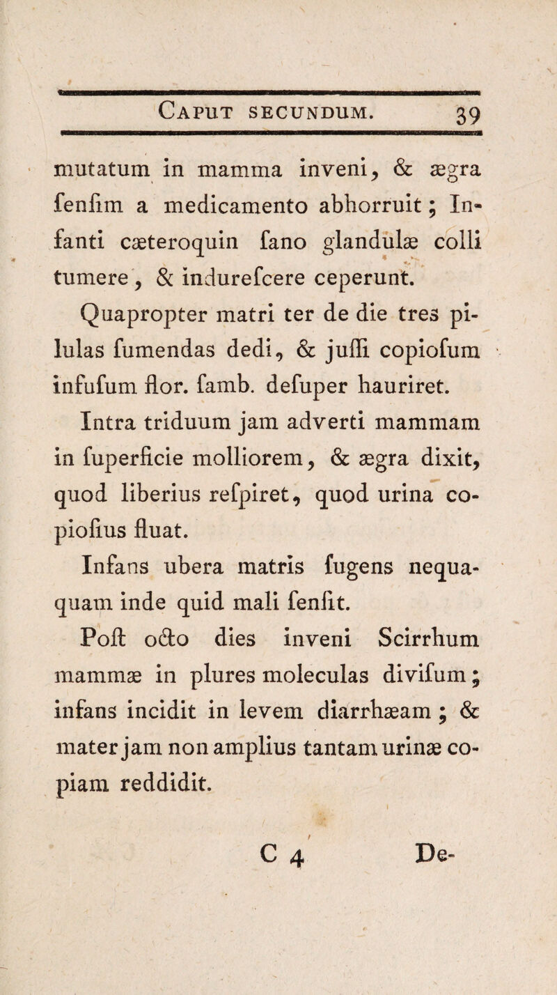 « Caput secundum. 39 mutatum in mamma inveni, & jegra fenlim a medicamento abhorruit; In¬ fanti caeteroquin fano glandulae colli tumere , & indurefcere ceperunt. Quapropter matri ter de die tres pi¬ lulas fumendas dedi, & juffi copiofum infufum flor. famb. defuper hauriret. Intra triduum jam adverti mammam in fuperficie molliorem, & aegra dixit, quod liberius refpiret, quod urina co- piofius fluat. Infans ubera matris fugens nequa¬ quam inde quid mali fenflt. Pofl; odo dies inveni Scirrhum mammae in plures moleculas divifum; infans incidit in levem diarrhaeam ; & mater jam non amplius tantam urinae co¬ piam reddidit.