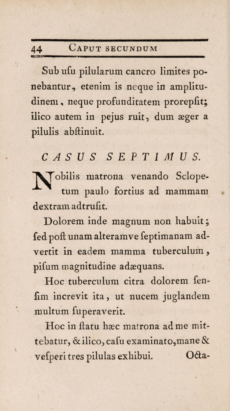 Sub ufu pilularum cancro limites po¬ nebantur, etenim is neque in amplitu¬ dinem , neque profunditatem proreplit; ilico autem in pejus ruit, dum aeger a pilulis abftinuit. CASUS S E P T 1 AI U S. TVTobilis matrona venando Sclope- tum paulo fortius ad mammam dextram adtrulit. Dolorem inde magnum non habuit; fedpoftunamalteramvefeptimanam ad¬ vertit in eadem mamma tuberculum, pifum magnitudine adaequans. Hoc tuberculum citra dolorem fen- fim increvit ita, ut nucem juglandem multum fuperaverit. Hoc in ftatu haec matrona ad me mit¬ tebatur, & ilico, cafu examinato,mane & vefperi tres pilulas exhibui. 06la-