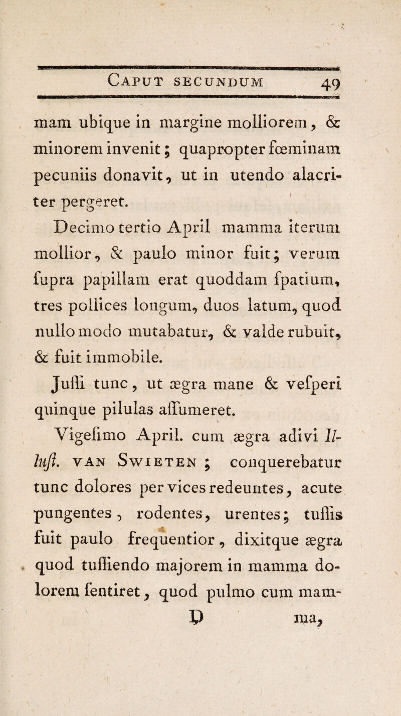 mam ubique in margine molliorem, & minorem invenit; quapropter foeminam pecuniis donavit, ut in utendo alacri¬ ter pergeret. Decimo tertio April mamma iterum mollior, & paulo minor fuit; verum fupra papillam erat quoddam fpatium, tres pollices longum, duos latum, quod nullo modo mutabatur, & valde rubuit, & fuit immobile. Julii tunc, ut aegra mane & vefperi quinque pilulas alfumeret. Vigelimo April. cum aegra adivi J/- hiji, VAN SwiETEN ; conquerebatur tunc dolores per vices redeuntes, acute pungentes, rodentes, urentes; tullis fuit paulo frequentior , dixitque aegra . quod tufliendo majorem in mamma do¬ lorem fentiret, quod pulmo cum mam- D ma.