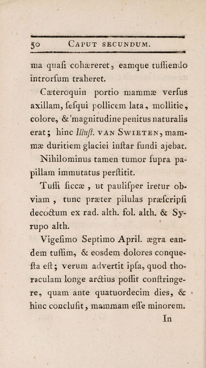 50 Caput secundum. nia quali cclidereret^ eamque tulliendo introrfum traheret. C^eteroquin portio mamm^ verfus axillam^ fefqui pollicem lata^ mollitie^ » colore, &'magnitudine penitus naturalis erat; hinc lllujt. van Swieten, mam¬ mae duritiem glaciei inftar fundi ajebat. Nihilominus tamen tumor fupra pa¬ pillam immutatus perftitit. Tulli ficcae , ut paulifper iretur ob¬ viam , tunc pr^ter pilulas praefcripli decodum ex rad. alth. fol. alth. & Sy- rupo alth. Vigefimo Septimo April. ^gra ean¬ dem tuflim, & eosdem dolores conque- fta eft; verum advertit ipfa, quod tho- raculam longe ardius poilit conftringe- re, quam ante quatuordecim dies, & hinc cojaclufit, mammam effe minorem. In