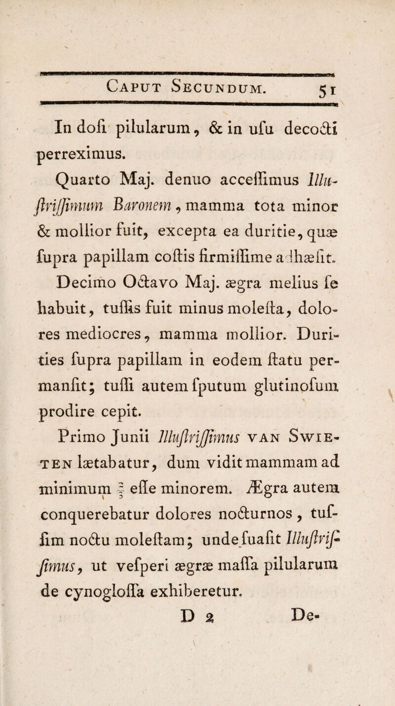 * Caput Secundum. 51 In doli' pilularum, & in ufu decoili perreximus. Quarto Maj. denuo accellimus lllu- JtriJJimim Baronem ^ mamma tota minor & mollior fuit^ excepta ea duritie, quae fupra papillam coftis firmiffime alhselit. Decimo Odlavo Maj. aegra melius le habuit, tuflisfuit minusmoletta, dolo« res mediocres, mamma mollior. Duri¬ ties fupra papillam in eodem ftatu per- manlit; tuffi autem fputum glutinofum prodire cepit. Primo Junii lllujlrijjimris van Swie- TEN laetabatur, dum vidit mammam ad minimum | ede minorem. ^Egra autem conquerebatur dolores nofturnos, tuf- lim nodu moleftam; unde fuadt lllujlrifi JimuSy ut vefperi aegrae mada pilularum de cynogloda exhiberetur. D % De-