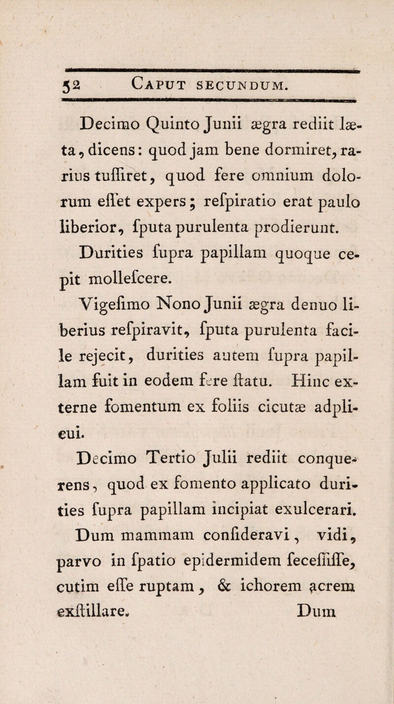 Decimo Quinto Junii segra rediit lae¬ ta ^dicens: quod jam bene dormiret^ ra¬ rius tuffiret, quod fere omnium dolo¬ rum ellet expers; refpiratio erat paulo liberior, fputa purulenta prodierunt. Durities fupra papillam quoque ce¬ pit mollefcere. Vigelimo Nono Junii ^egra denuo li¬ berius refpiravit, fputa purulenta faci¬ le rejecit, durities autem fupra papil¬ lam fuit in eodem f.^re ftatu. Hinc ex¬ terne fomentum ex foliis cicutae adpli^ €ui. D ecimo Tertio Julii rediit conque- rensquod ex fomento applicato duri¬ ties fupra papillam incipiat exulcerari. Dum mammam conlideravi , vidi, parvo in fpatio epidermidem fecefliffe, cutim effe ruptam , & ichorem ^creiu exftillare. Dum