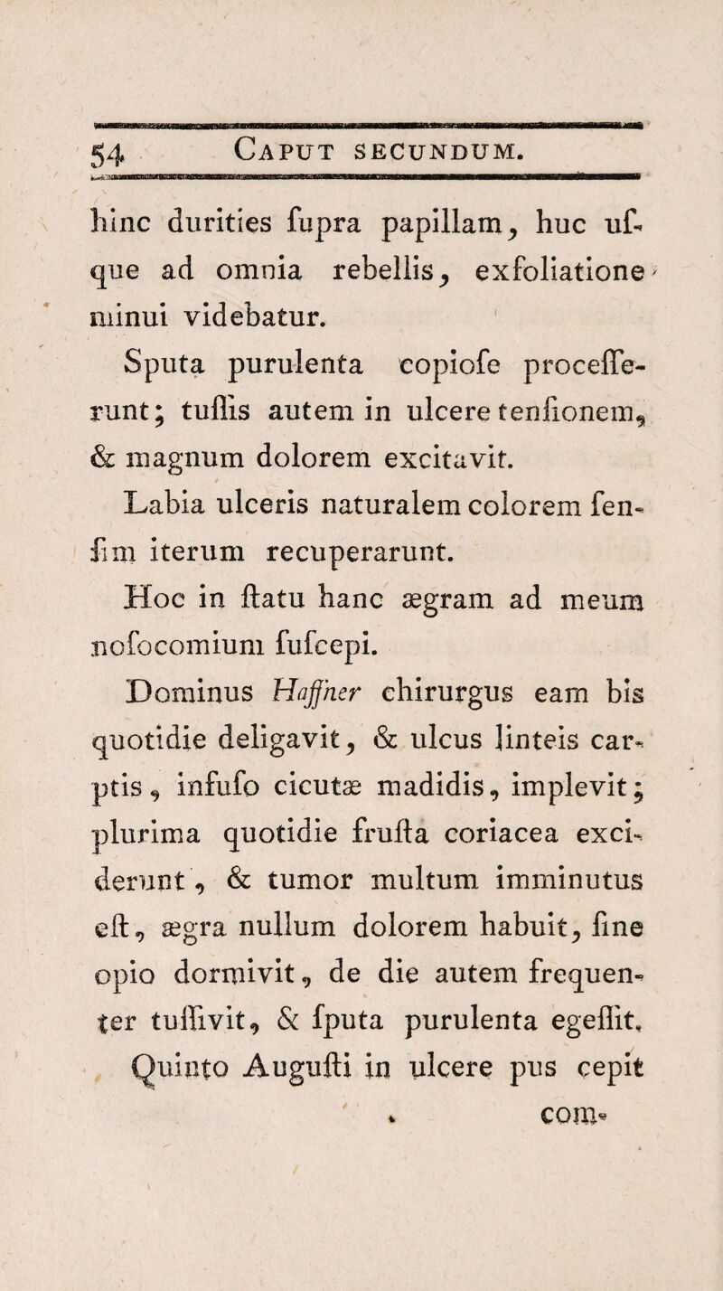 liinc durities fupra papillam^ huc uf- que ad omnia rebellisexfoliatione' minui videbatur. Sputa purulenta eopiofe proceffe- runt; tullis autem in ulcere teniionem^ & magnum dolorem excitavit. Labia ulceris naturalem colorem fen- fiUi iterum recuperarunt. Hoc in ftatu hanc ^gram ad meum nofocomium fufcepi. Dominus HaJJher chirurgus eam bis quotidie deligavit^ & ulcus linteis car-. ptis^ infufo cicutas madidis, implevit; plurima quotidie frufta coriacea exci-. derunt & tumor multum imminutus segra nullum dolorem habuit^ fine opio dormivit ^ de die autem frequen¬ ter tulfivit^ & fputa purulenta egeflit, Quinto Augufti in ulcere pus cepit com^