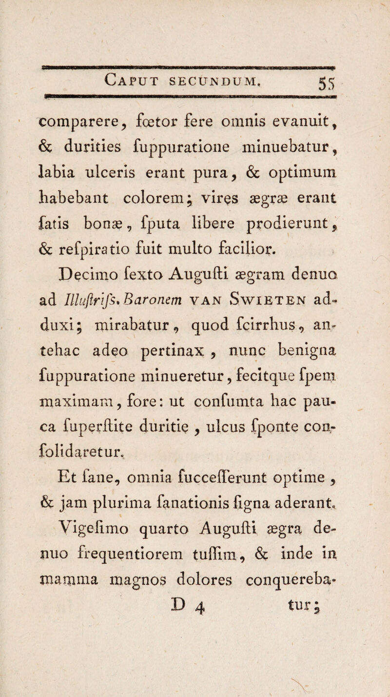 « Caput secundum. 55 comparere^ fcetor fere omnis evanuit, & durities fuppuratione minuebatur, labia ulceris erant pura, & optimum habebant colorem; vires aegrae erant fatis bonse, fputa libere prodierunt, & refpiratio fuit multo facilior. Decimo fexto Augufti aegram denuo ad Illuftrifs. Baronem van vSwieten ad^ duxi; mirabatur , quod fcirrhus, an¬ tehac adeo pertinax , nunc benigna fuppuratione minueretur, fecitque fpem maximam, fore: ut confumta hac pau¬ ca fuperflite duritie , ulcus fponte con- folidaretur. Et fane, omnia fucceflerunt optime , & jam plurima fanationis ligna aderant, Vigelimo quarto Augufti aegra de¬ nuo Irequentiorem tullim, & inde in mamnaa magnos dolores conquereba* tur;