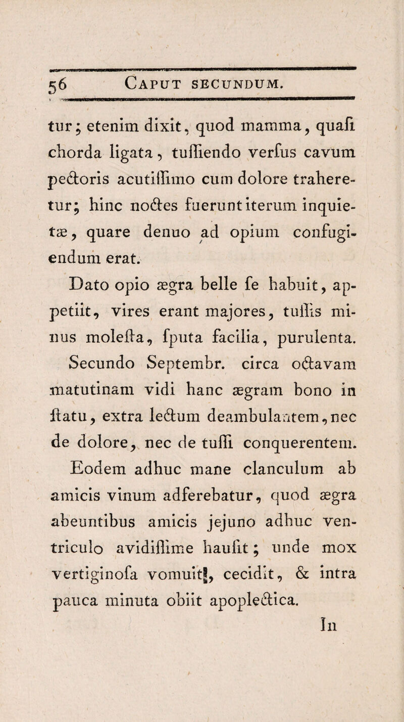 tur; etenim dixit, quod mamma^ quafi chorda ligata, tuffiendo verfiis cavum pedoris acutiflimo cum dolore trahere¬ tur; hinc nodes fuerunt iterum inquie¬ tae ^ quare denuo ad opium confugi- endurii erat. Dato opio aegra belle fe habuit, ap¬ petiit, vires erant majores, tullis mi¬ nus molefta, fputa facilia, purulenta. Secundo Septembr. circa odavam matutinam vidi hanc aegram bono in llatu, extra ledum deambulantem,nec de dolore, nec de tuffi conquerentem. Eodem adhuc mane clanculum ab amicis vinum adferebatur, quod aegra abeuntibus amicis jejuno adhuc ven¬ triculo avidiflime haufit; unde mox vertiginofa vomultj, cecidit, & intra pauca minuta obiit apopledica.